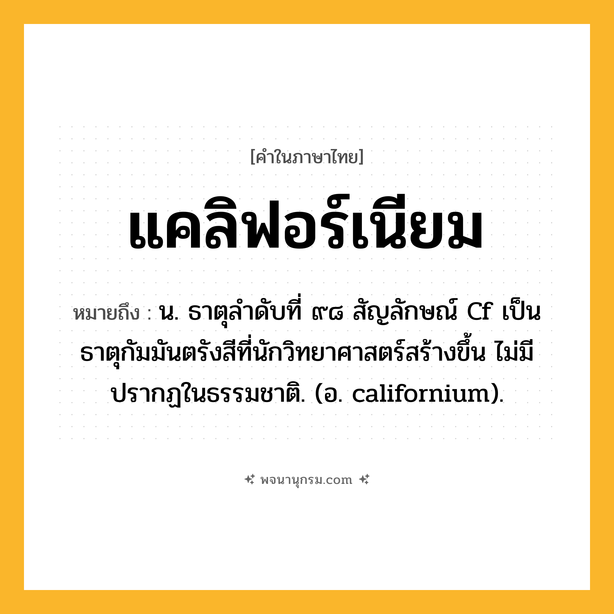 แคลิฟอร์เนียม ความหมาย หมายถึงอะไร?, คำในภาษาไทย แคลิฟอร์เนียม หมายถึง น. ธาตุลําดับที่ ๙๘ สัญลักษณ์ Cf เป็นธาตุกัมมันตรังสีที่นักวิทยาศาสตร์สร้างขึ้น ไม่มีปรากฏในธรรมชาติ. (อ. californium).