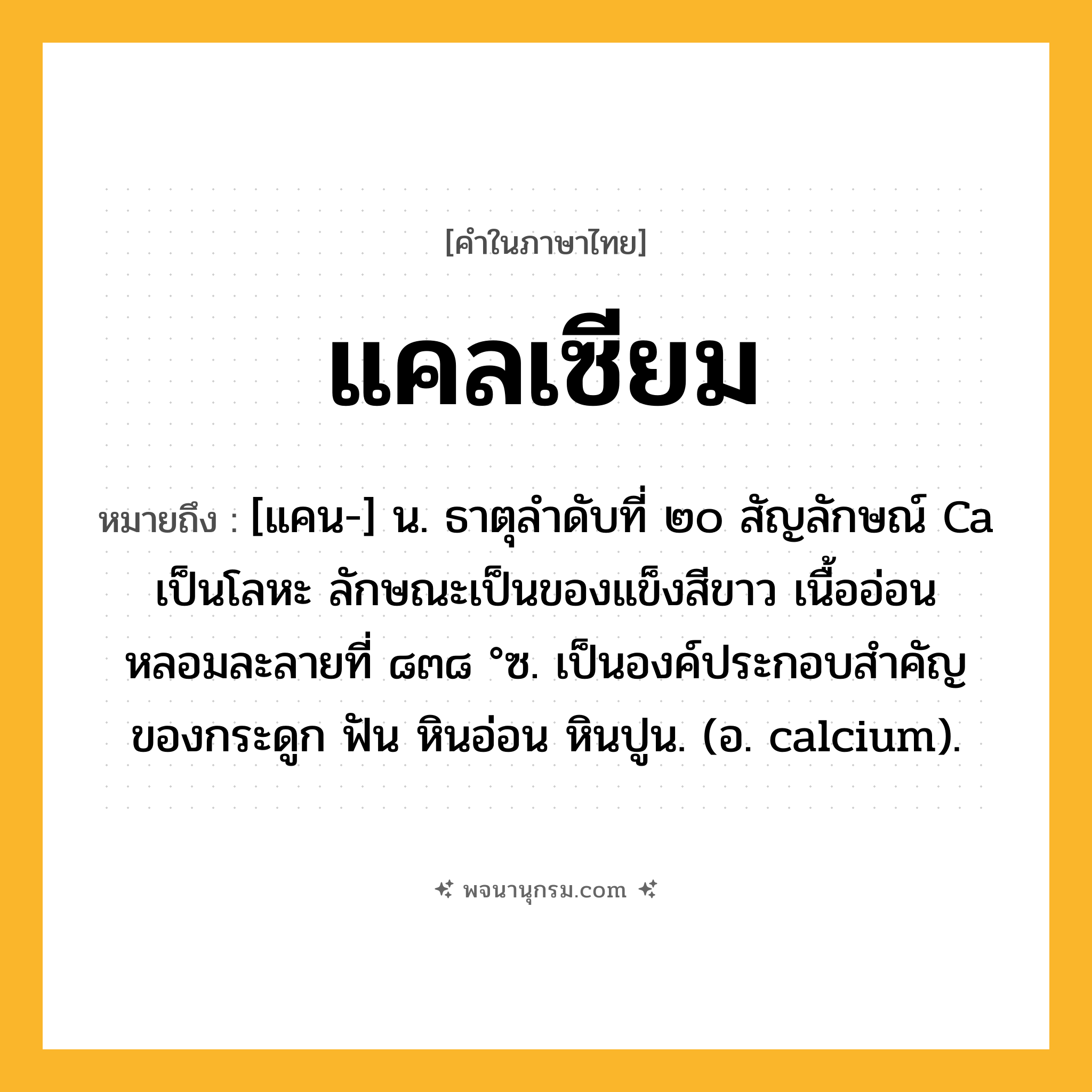 แคลเซียม ความหมาย หมายถึงอะไร?, คำในภาษาไทย แคลเซียม หมายถึง [แคน-] น. ธาตุลําดับที่ ๒๐ สัญลักษณ์ Ca เป็นโลหะ ลักษณะเป็นของแข็งสีขาว เนื้ออ่อน หลอมละลายที่ ๘๓๘ °ซ. เป็นองค์ประกอบสําคัญของกระดูก ฟัน หินอ่อน หินปูน. (อ. calcium).