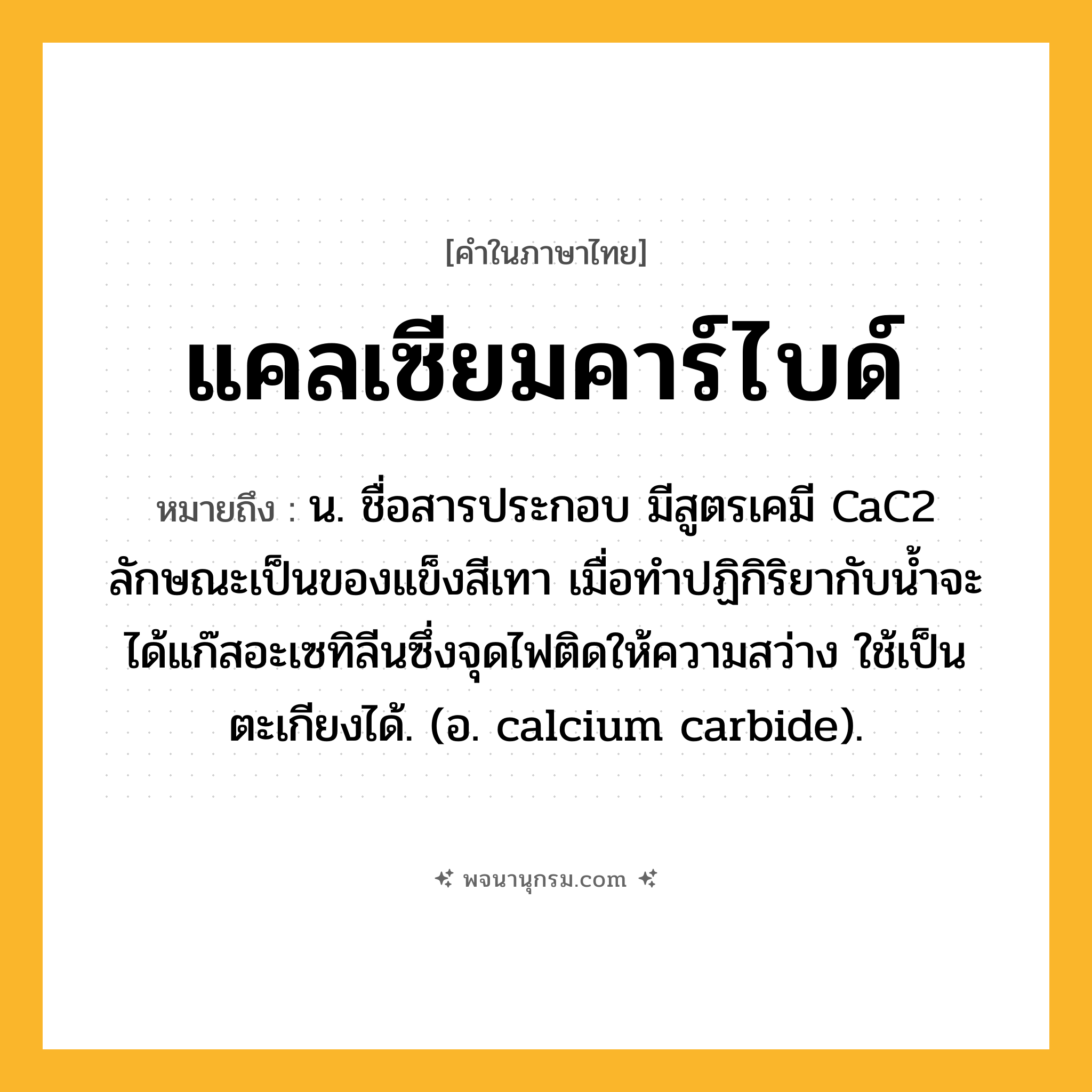 แคลเซียมคาร์ไบด์ ความหมาย หมายถึงอะไร?, คำในภาษาไทย แคลเซียมคาร์ไบด์ หมายถึง น. ชื่อสารประกอบ มีสูตรเคมี CaC2 ลักษณะเป็นของแข็งสีเทา เมื่อทําปฏิกิริยากับนํ้าจะได้แก๊สอะเซทิลีนซึ่งจุดไฟติดให้ความสว่าง ใช้เป็นตะเกียงได้. (อ. calcium carbide).