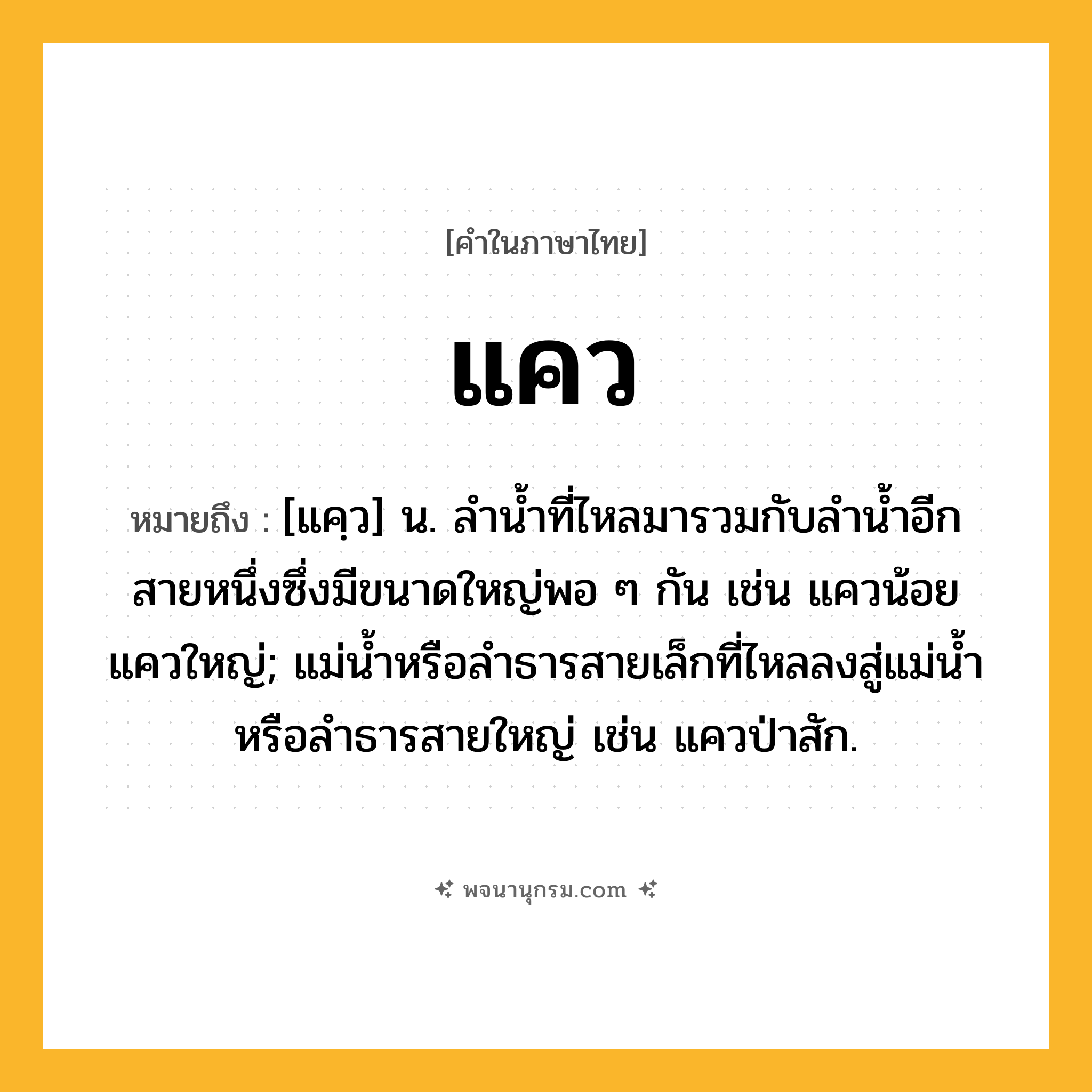 แคว ความหมาย หมายถึงอะไร?, คำในภาษาไทย แคว หมายถึง [แคฺว] น. ลํานํ้าที่ไหลมารวมกับลํานํ้าอีกสายหนึ่งซึ่งมีขนาดใหญ่พอ ๆ กัน เช่น แควน้อย แควใหญ่; แม่น้ำหรือลำธารสายเล็กที่ไหลลงสู่แม่น้ำหรือลำธารสายใหญ่ เช่น แควป่าสัก.