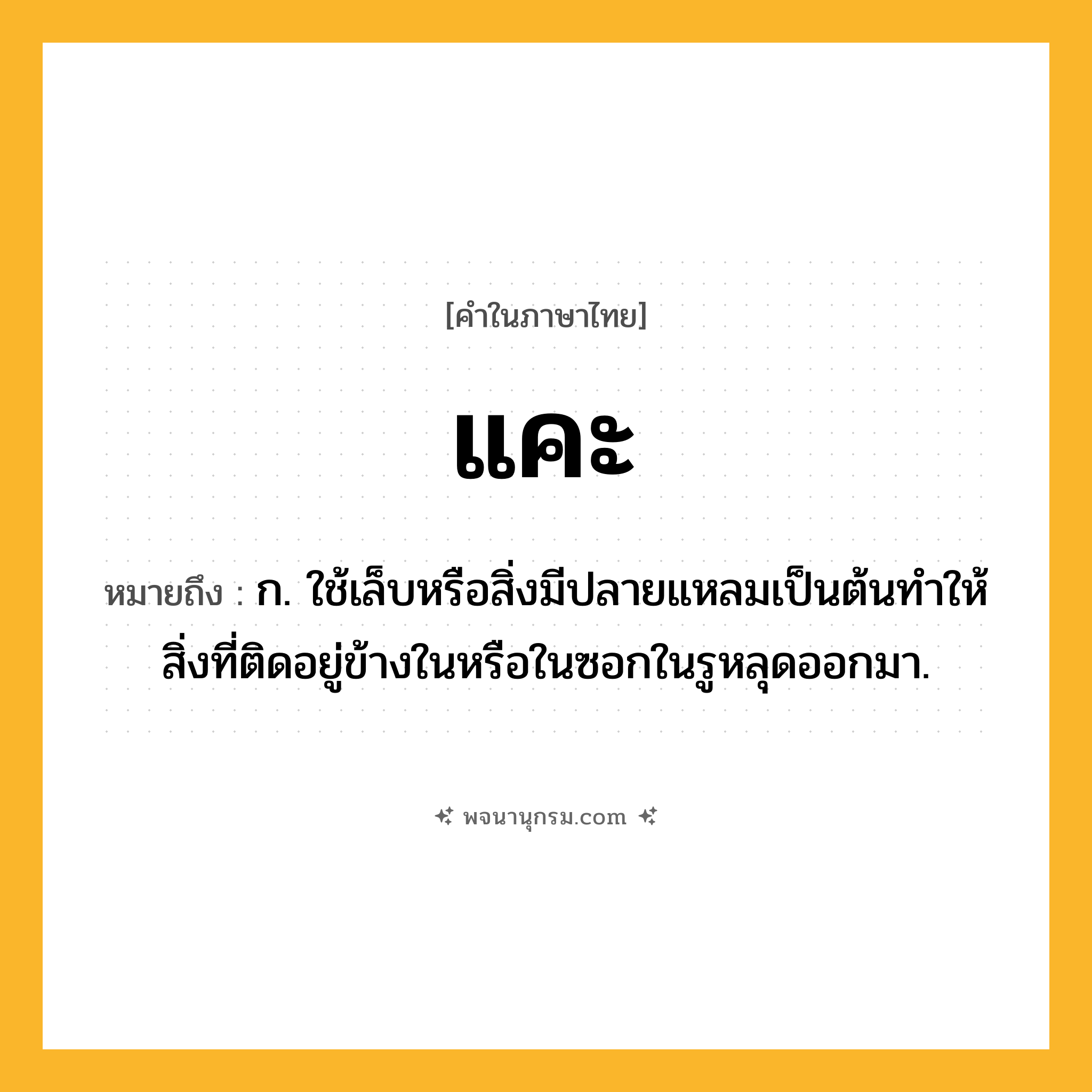 แคะ ความหมาย หมายถึงอะไร?, คำในภาษาไทย แคะ หมายถึง ก. ใช้เล็บหรือสิ่งมีปลายแหลมเป็นต้นทําให้สิ่งที่ติดอยู่ข้างในหรือในซอกในรูหลุดออกมา.