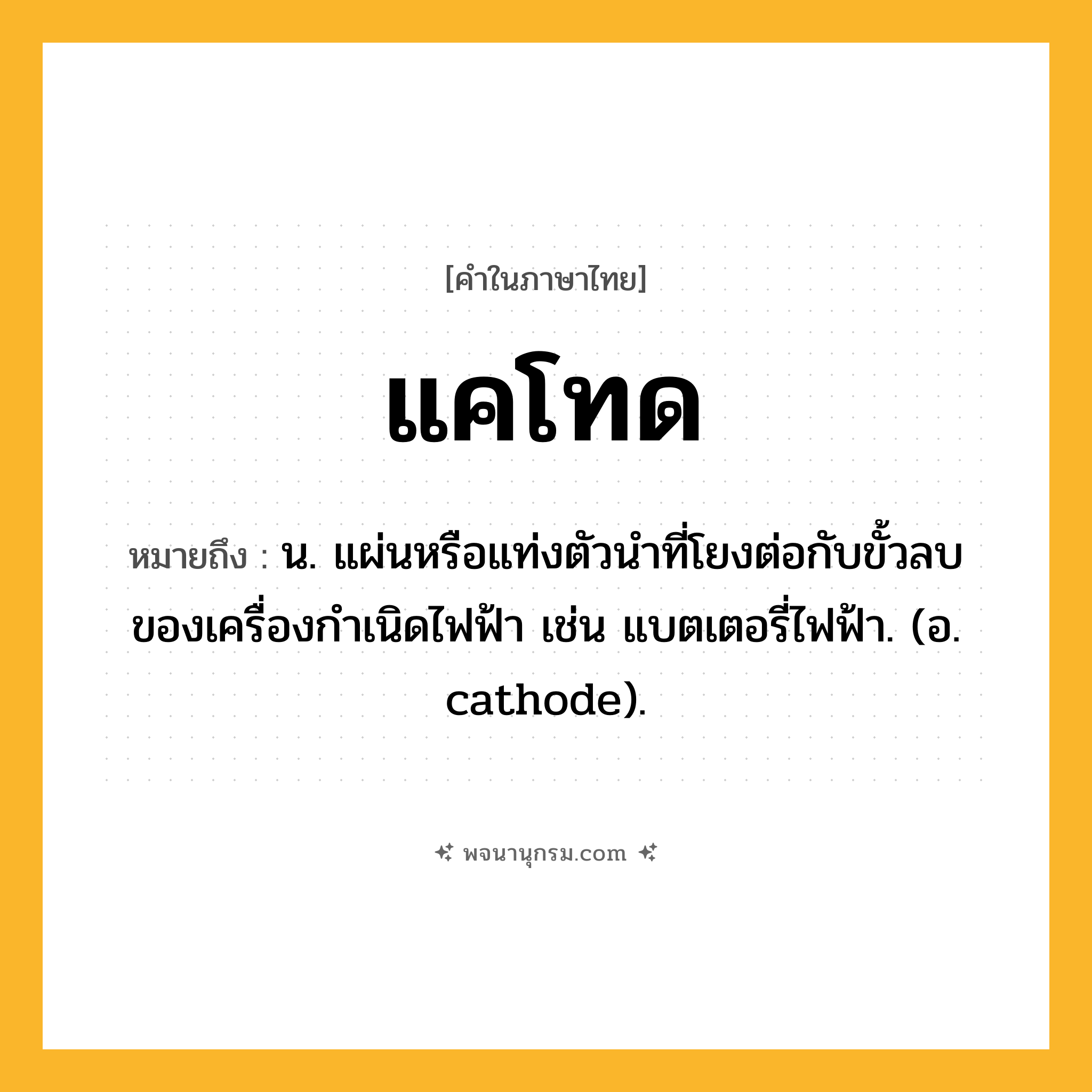 แคโทด ความหมาย หมายถึงอะไร?, คำในภาษาไทย แคโทด หมายถึง น. แผ่นหรือแท่งตัวนําที่โยงต่อกับขั้วลบของเครื่องกําเนิดไฟฟ้า เช่น แบตเตอรี่ไฟฟ้า. (อ. cathode).