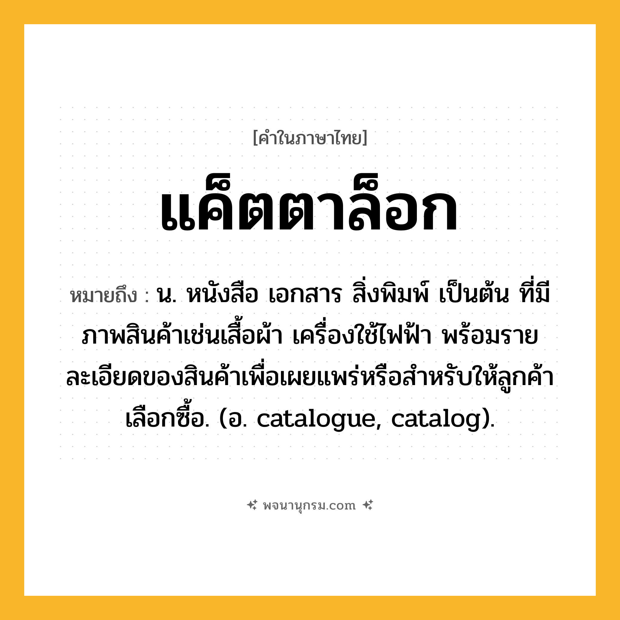 แค็ตตาล็อก ความหมาย หมายถึงอะไร?, คำในภาษาไทย แค็ตตาล็อก หมายถึง น. หนังสือ เอกสาร สิ่งพิมพ์ เป็นต้น ที่มีภาพสินค้าเช่นเสื้อผ้า เครื่องใช้ไฟฟ้า พร้อมรายละเอียดของสินค้าเพื่อเผยแพร่หรือสําหรับให้ลูกค้าเลือกซื้อ. (อ. catalogue, catalog).