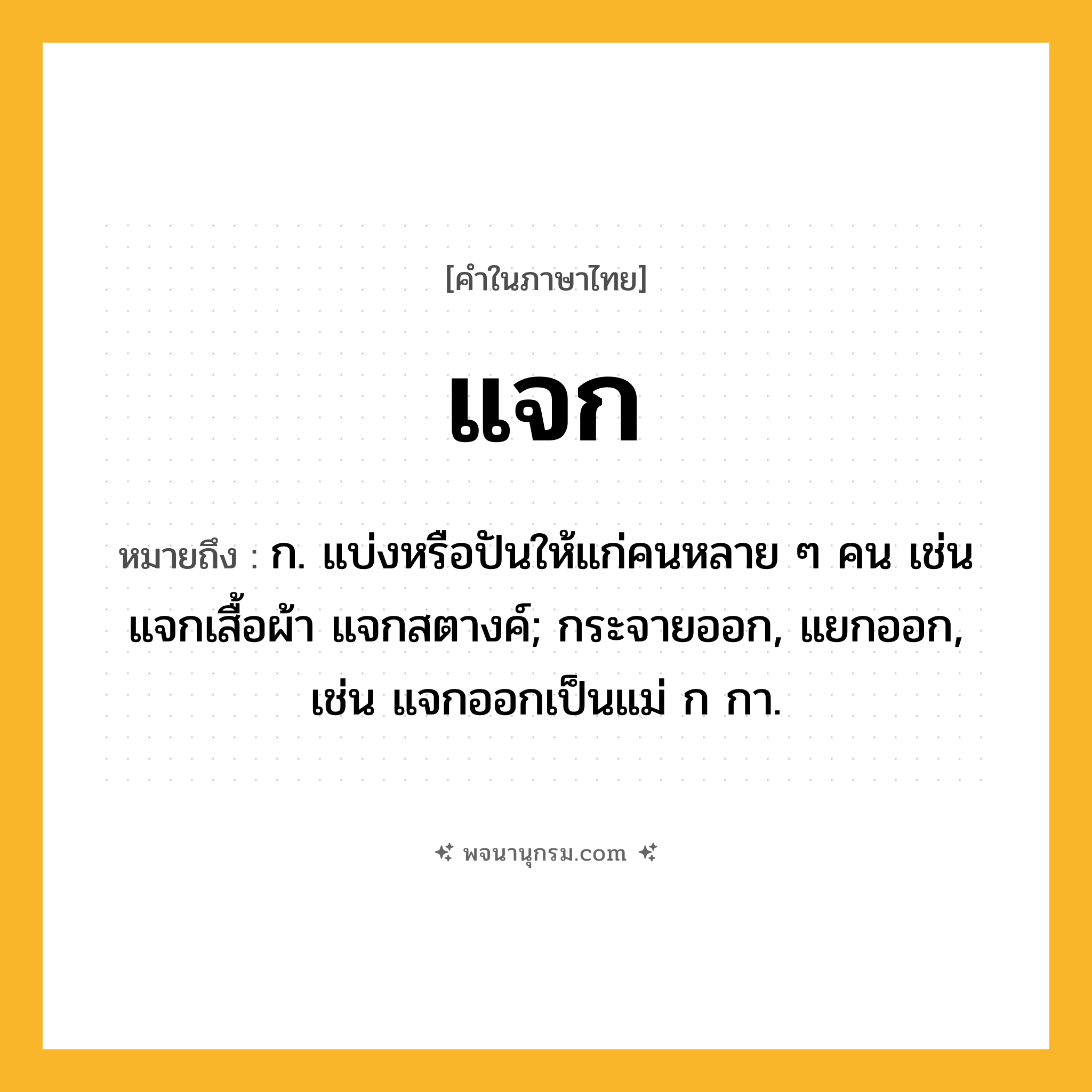 แจก ความหมาย หมายถึงอะไร?, คำในภาษาไทย แจก หมายถึง ก. แบ่งหรือปันให้แก่คนหลาย ๆ คน เช่น แจกเสื้อผ้า แจกสตางค์; กระจายออก, แยกออก, เช่น แจกออกเป็นแม่ ก กา.