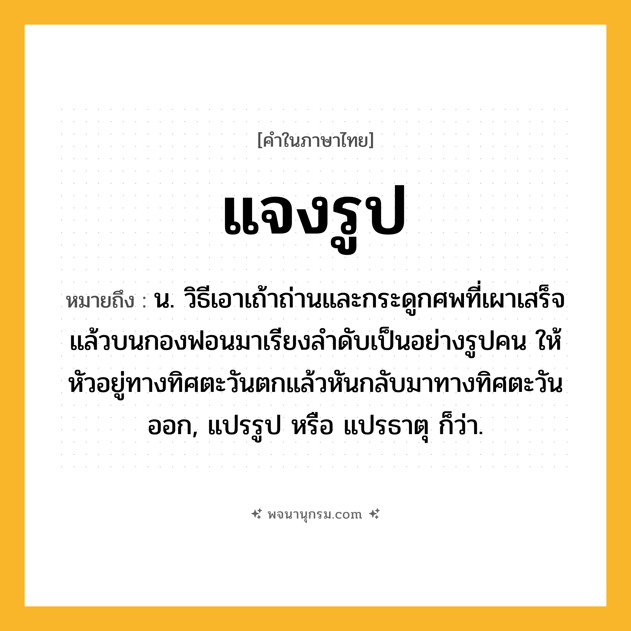 แจงรูป ความหมาย หมายถึงอะไร?, คำในภาษาไทย แจงรูป หมายถึง น. วิธีเอาเถ้าถ่านและกระดูกศพที่เผาเสร็จแล้วบนกองฟอนมาเรียงลําดับเป็นอย่างรูปคน ให้หัวอยู่ทางทิศตะวันตกแล้วหันกลับมาทางทิศตะวันออก, แปรรูป หรือ แปรธาตุ ก็ว่า.