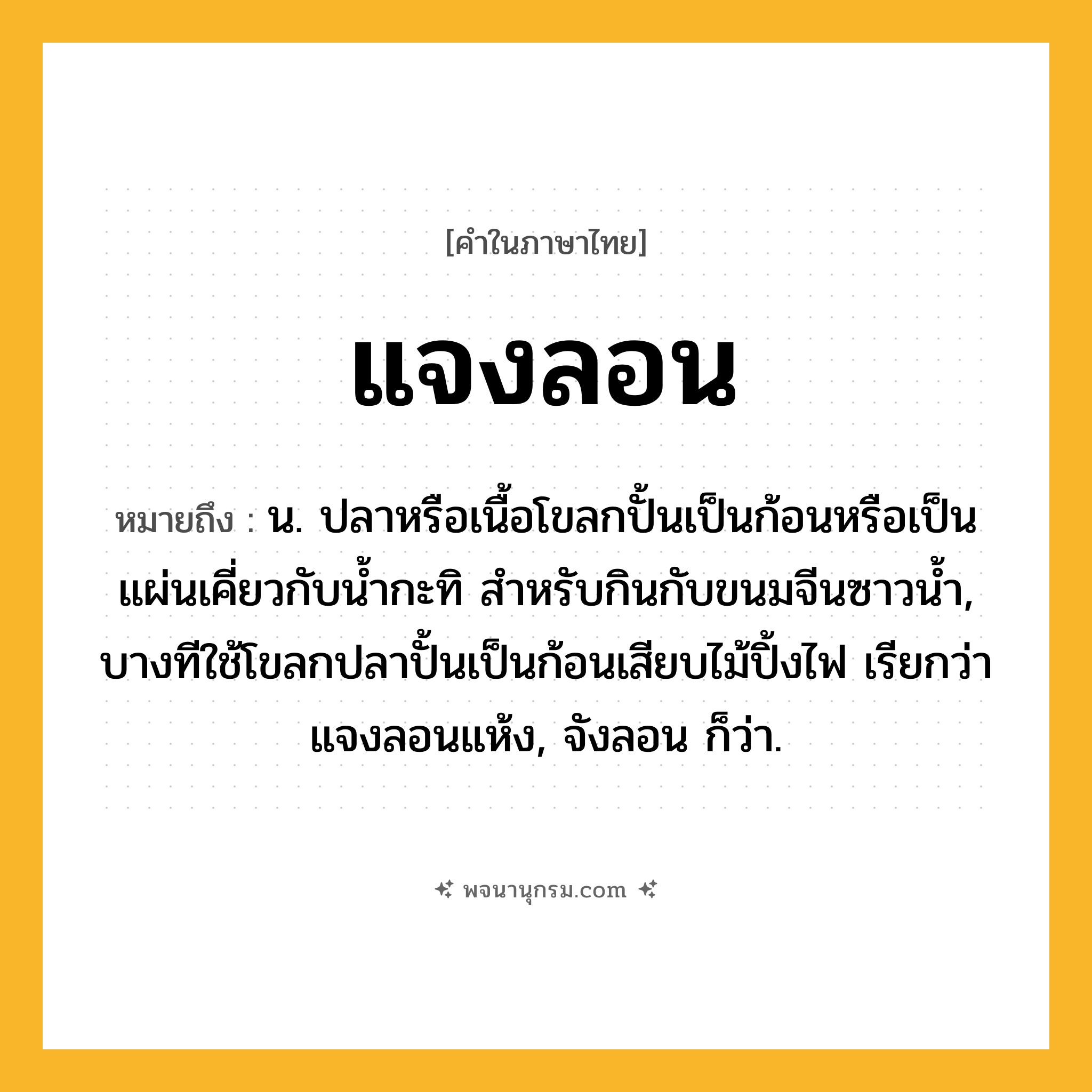 แจงลอน ความหมาย หมายถึงอะไร?, คำในภาษาไทย แจงลอน หมายถึง น. ปลาหรือเนื้อโขลกปั้นเป็นก้อนหรือเป็นแผ่นเคี่ยวกับนํ้ากะทิ สําหรับกินกับขนมจีนซาวนํ้า, บางทีใช้โขลกปลาปั้นเป็นก้อนเสียบไม้ปิ้งไฟ เรียกว่า แจงลอนแห้ง, จังลอน ก็ว่า.