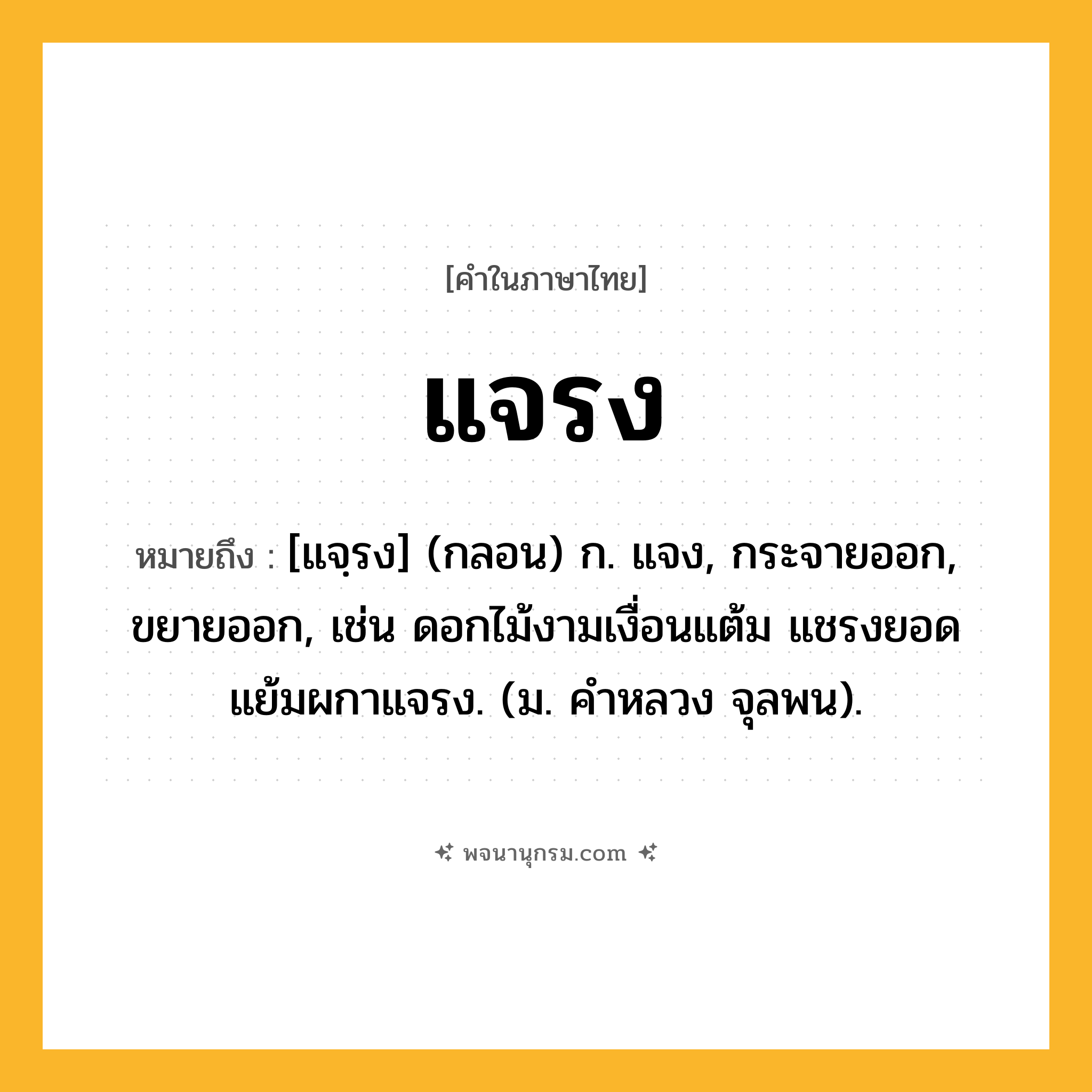 แจรง ความหมาย หมายถึงอะไร?, คำในภาษาไทย แจรง หมายถึง [แจฺรง] (กลอน) ก. แจง, กระจายออก, ขยายออก, เช่น ดอกไม้งามเงื่อนแต้ม แชรงยอดแย้มผกาแจรง. (ม. คำหลวง จุลพน).