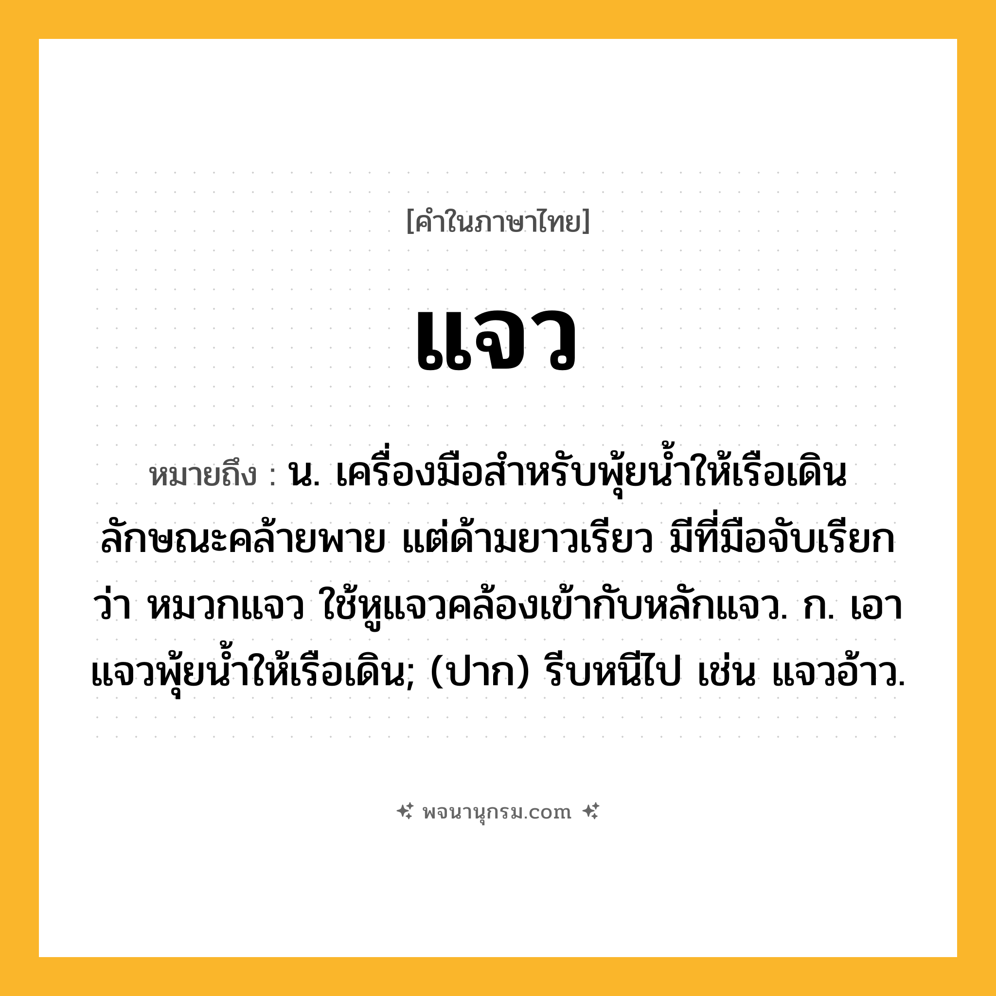 แจว ความหมาย หมายถึงอะไร?, คำในภาษาไทย แจว หมายถึง น. เครื่องมือสำหรับพุ้ยนํ้าให้เรือเดิน ลักษณะคล้ายพาย แต่ด้ามยาวเรียว มีที่มือจับเรียกว่า หมวกแจว ใช้หูแจวคล้องเข้ากับหลักแจว. ก. เอาแจวพุ้ยนํ้าให้เรือเดิน; (ปาก) รีบหนีไป เช่น แจวอ้าว.