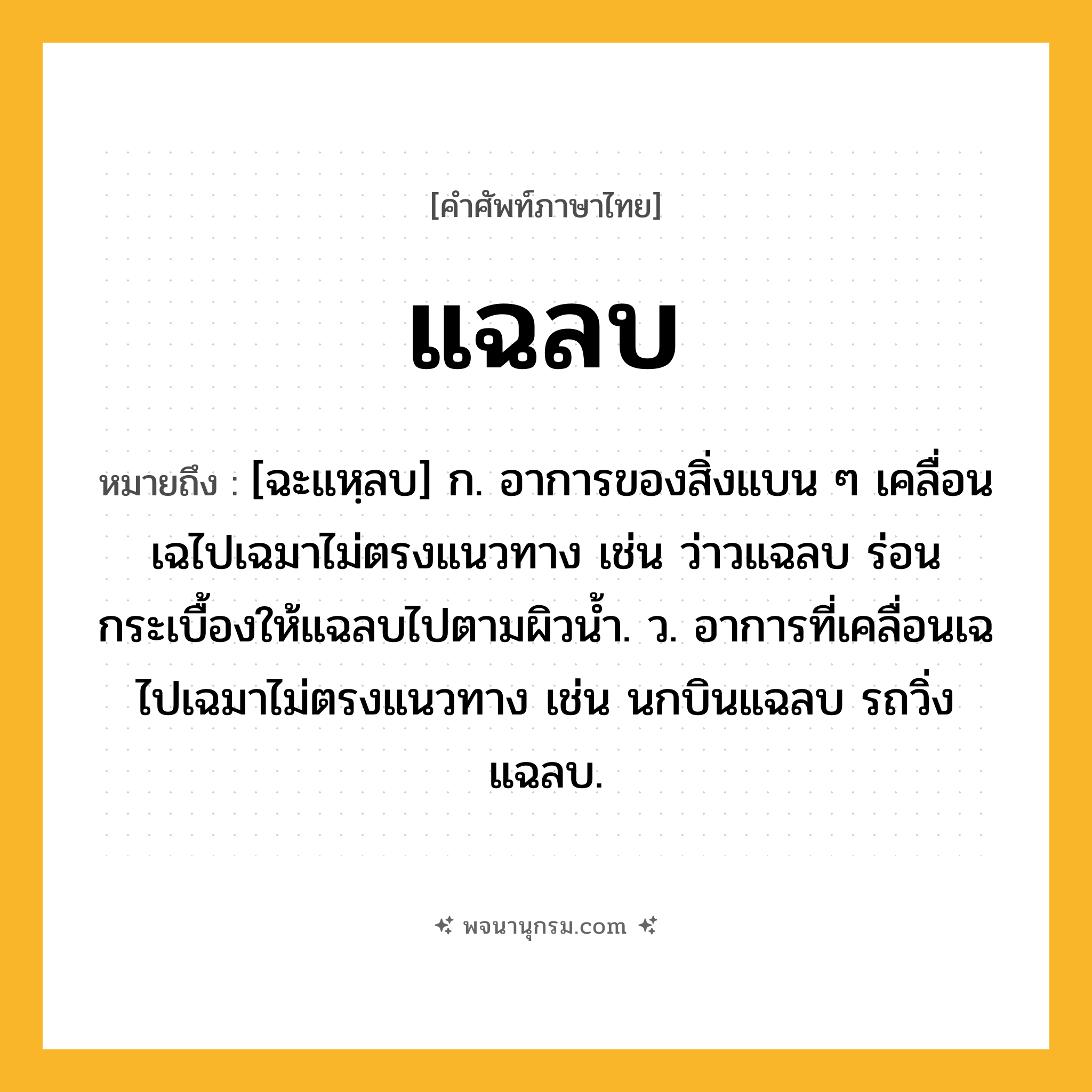 แฉลบ ความหมาย หมายถึงอะไร?, คำในภาษาไทย แฉลบ หมายถึง [ฉะแหฺลบ] ก. อาการของสิ่งแบน ๆ เคลื่อนเฉไปเฉมาไม่ตรงแนวทาง เช่น ว่าวแฉลบ ร่อนกระเบื้องให้แฉลบไปตามผิวน้ำ. ว. อาการที่เคลื่อนเฉไปเฉมาไม่ตรงแนวทาง เช่น นกบินแฉลบ รถวิ่งแฉลบ.