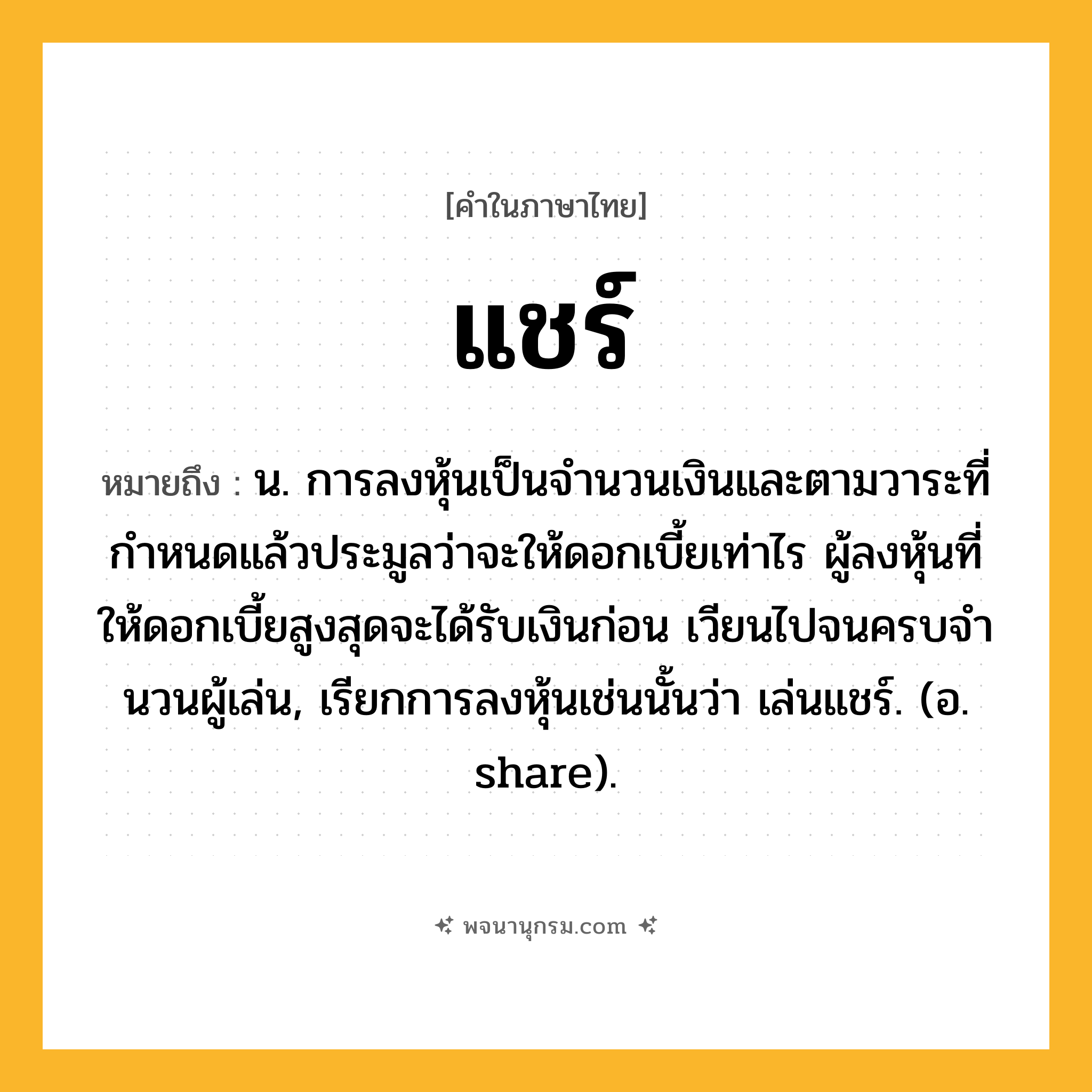 แชร์ ความหมาย หมายถึงอะไร?, คำในภาษาไทย แชร์ หมายถึง น. การลงหุ้นเป็นจํานวนเงินและตามวาระที่กําหนดแล้วประมูลว่าจะให้ดอกเบี้ยเท่าไร ผู้ลงหุ้นที่ให้ดอกเบี้ยสูงสุดจะได้รับเงินก่อน เวียนไปจนครบจํานวนผู้เล่น, เรียกการลงหุ้นเช่นนั้นว่า เล่นแชร์. (อ. share).