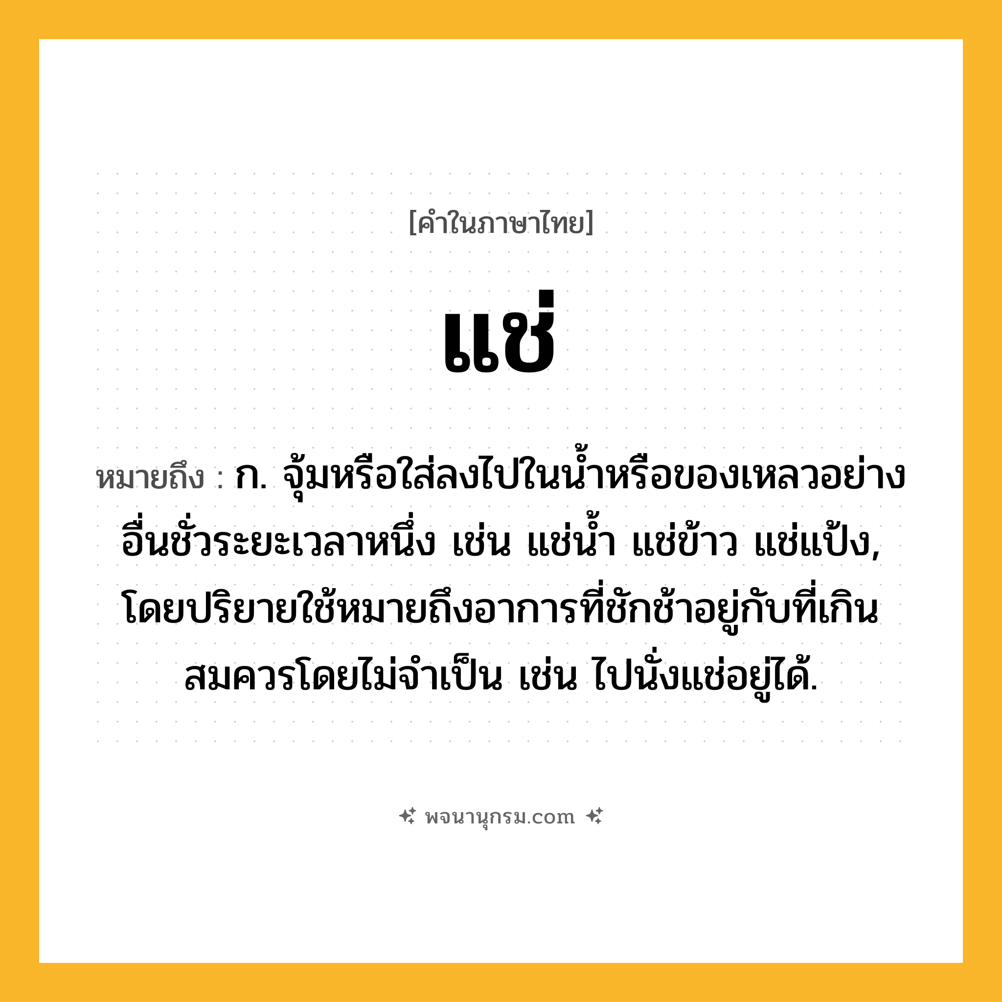 แช่ ความหมาย หมายถึงอะไร?, คำในภาษาไทย แช่ หมายถึง ก. จุ้มหรือใส่ลงไปในนํ้าหรือของเหลวอย่างอื่นชั่วระยะเวลาหนึ่ง เช่น แช่นํ้า แช่ข้าว แช่แป้ง, โดยปริยายใช้หมายถึงอาการที่ชักช้าอยู่กับที่เกินสมควรโดยไม่จําเป็น เช่น ไปนั่งแช่อยู่ได้.