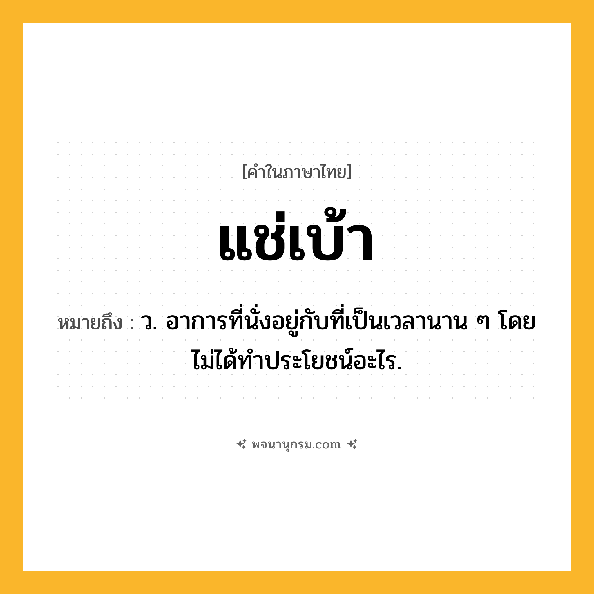 แช่เบ้า ความหมาย หมายถึงอะไร?, คำในภาษาไทย แช่เบ้า หมายถึง ว. อาการที่นั่งอยู่กับที่เป็นเวลานาน ๆ โดยไม่ได้ทําประโยชน์อะไร.