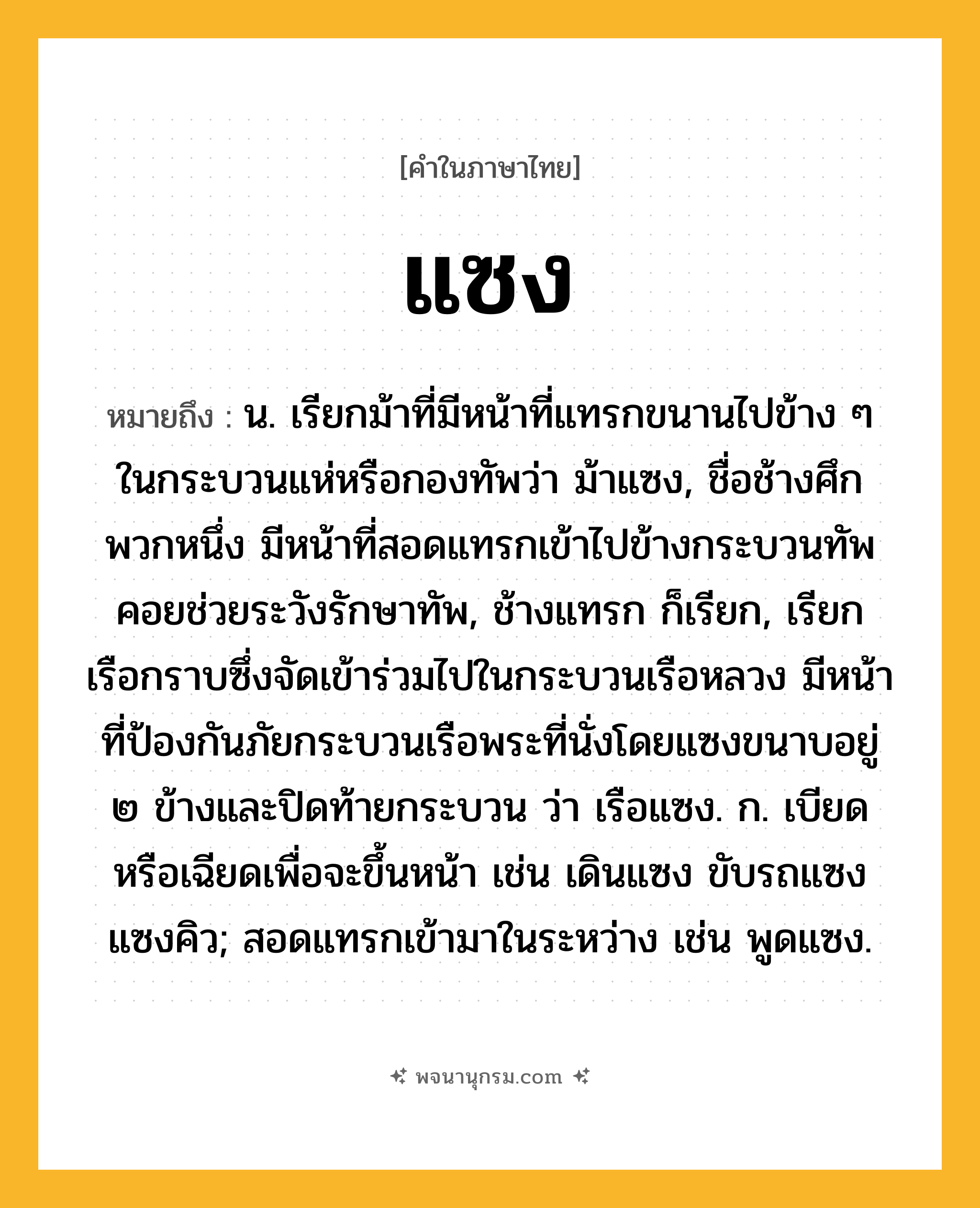 แซง ความหมาย หมายถึงอะไร?, คำในภาษาไทย แซง หมายถึง น. เรียกม้าที่มีหน้าที่แทรกขนานไปข้าง ๆ ในกระบวนแห่หรือกองทัพว่า ม้าแซง, ชื่อช้างศึกพวกหนึ่ง มีหน้าที่สอดแทรกเข้าไปข้างกระบวนทัพคอยช่วยระวังรักษาทัพ, ช้างแทรก ก็เรียก, เรียกเรือกราบซึ่งจัดเข้าร่วมไปในกระบวนเรือหลวง มีหน้าที่ป้องกันภัยกระบวนเรือพระที่นั่งโดยแซงขนาบอยู่ ๒ ข้างและปิดท้ายกระบวน ว่า เรือแซง. ก. เบียดหรือเฉียดเพื่อจะขึ้นหน้า เช่น เดินแซง ขับรถแซง แซงคิว; สอดแทรกเข้ามาในระหว่าง เช่น พูดแซง.