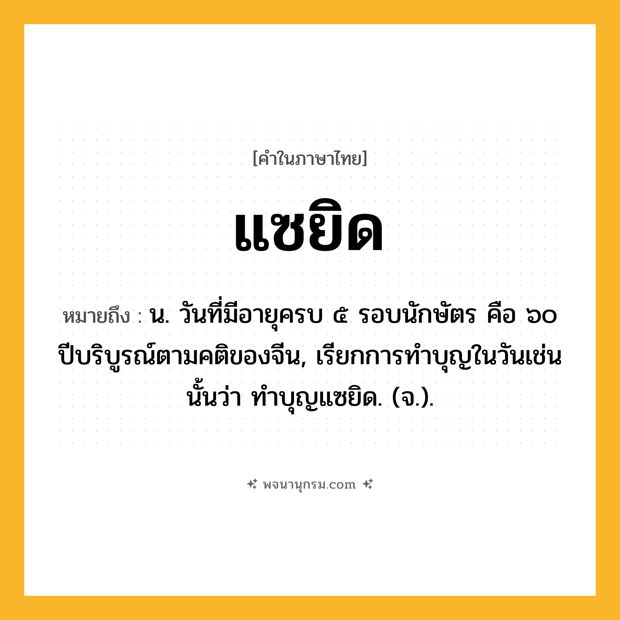แซยิด ความหมาย หมายถึงอะไร?, คำในภาษาไทย แซยิด หมายถึง น. วันที่มีอายุครบ ๕ รอบนักษัตร คือ ๖๐ ปีบริบูรณ์ตามคติของจีน, เรียกการทําบุญในวันเช่นนั้นว่า ทําบุญแซยิด. (จ.).