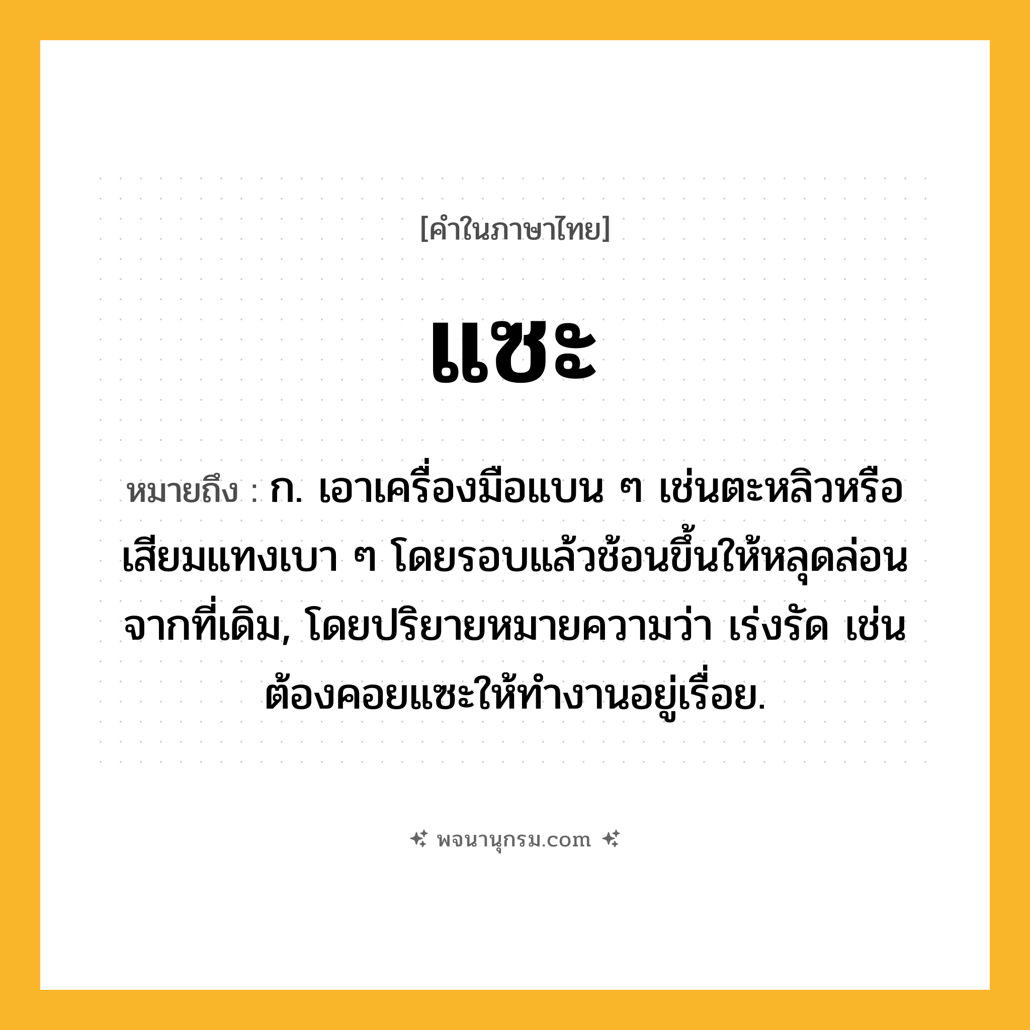 แซะ ความหมาย หมายถึงอะไร?, คำในภาษาไทย แซะ หมายถึง ก. เอาเครื่องมือแบน ๆ เช่นตะหลิวหรือเสียมแทงเบา ๆ โดยรอบแล้วช้อนขึ้นให้หลุดล่อนจากที่เดิม, โดยปริยายหมายความว่า เร่งรัด เช่น ต้องคอยแซะให้ทํางานอยู่เรื่อย.
