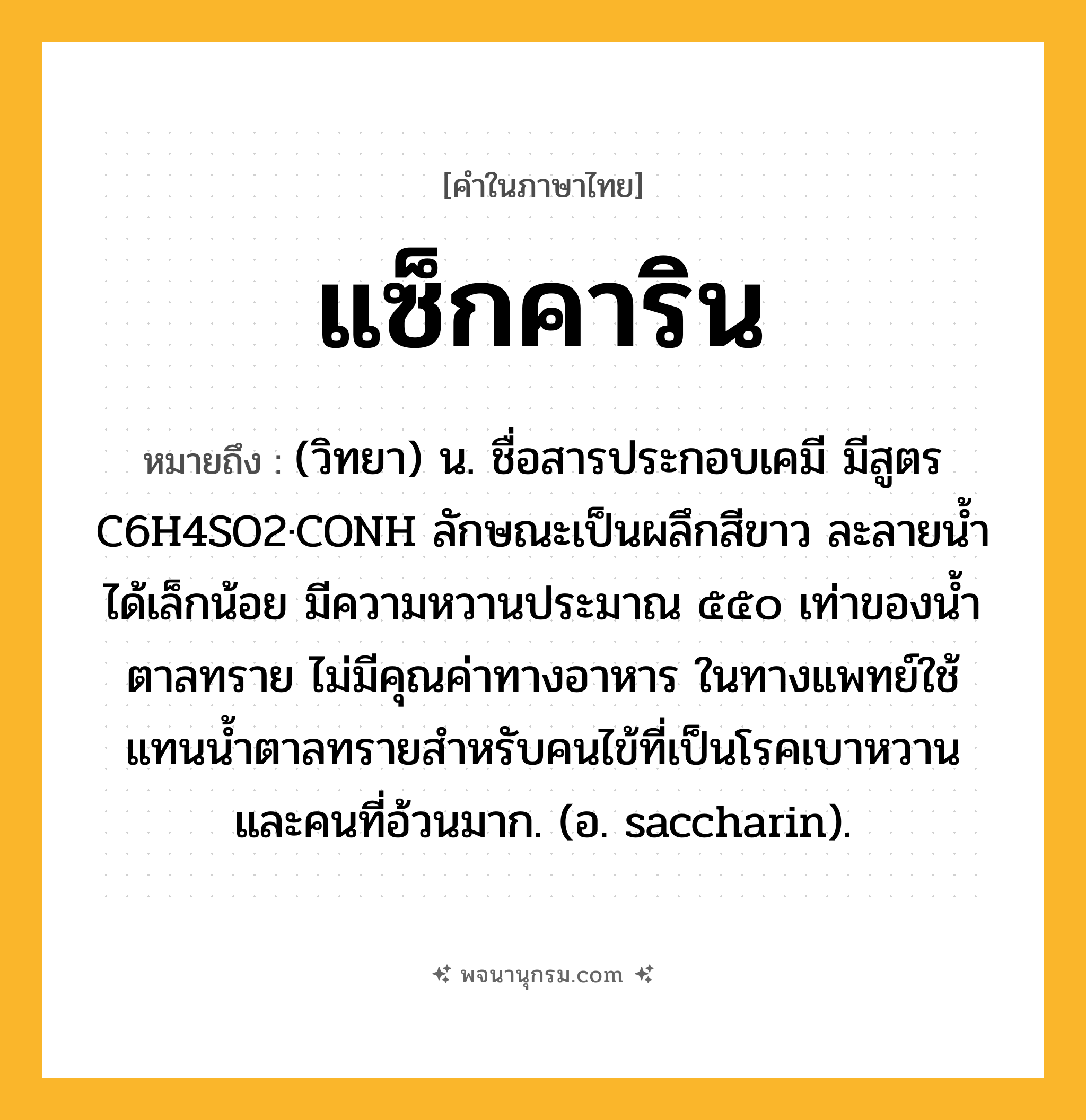 แซ็กคาริน ความหมาย หมายถึงอะไร?, คำในภาษาไทย แซ็กคาริน หมายถึง (วิทยา) น. ชื่อสารประกอบเคมี มีสูตร C6H4SO2·CONH ลักษณะเป็นผลึกสีขาว ละลายนํ้าได้เล็กน้อย มีความหวานประมาณ ๕๕๐ เท่าของนํ้าตาลทราย ไม่มีคุณค่าทางอาหาร ในทางแพทย์ใช้แทนนํ้าตาลทรายสําหรับคนไข้ที่เป็นโรคเบาหวานและคนที่อ้วนมาก. (อ. saccharin).