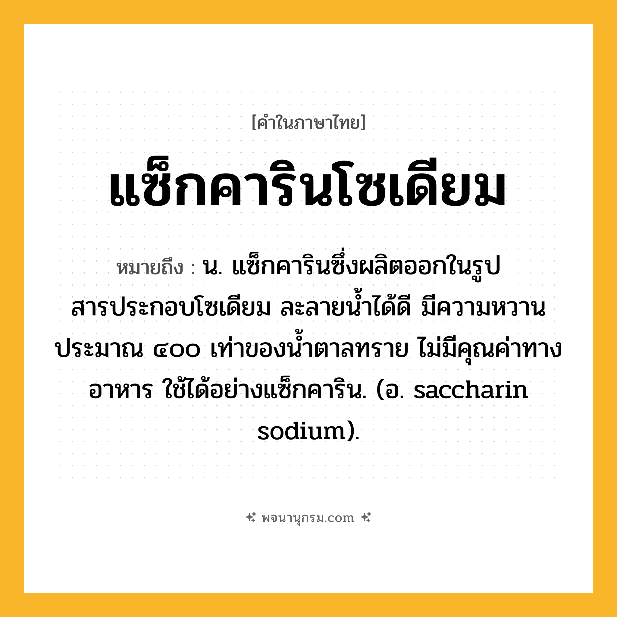 แซ็กคารินโซเดียม ความหมาย หมายถึงอะไร?, คำในภาษาไทย แซ็กคารินโซเดียม หมายถึง น. แซ็กคารินซึ่งผลิตออกในรูปสารประกอบโซเดียม ละลายนํ้าได้ดี มีความหวานประมาณ ๔๐๐ เท่าของนํ้าตาลทราย ไม่มีคุณค่าทางอาหาร ใช้ได้อย่างแซ็กคาริน. (อ. saccharin sodium).