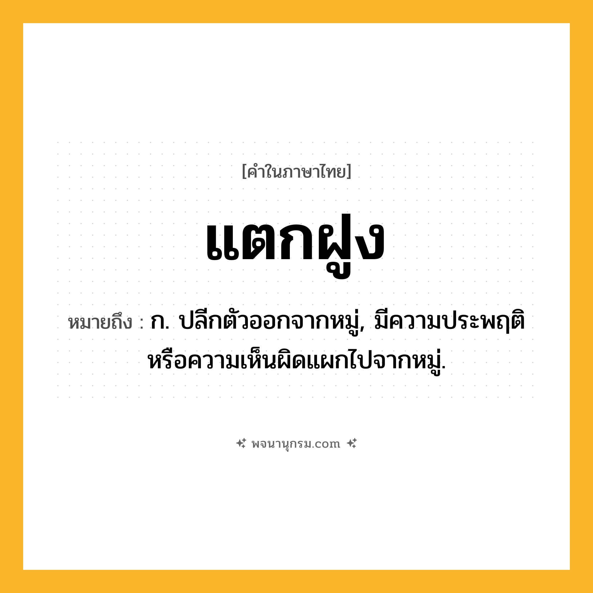 แตกฝูง ความหมาย หมายถึงอะไร?, คำในภาษาไทย แตกฝูง หมายถึง ก. ปลีกตัวออกจากหมู่, มีความประพฤติหรือความเห็นผิดแผกไปจากหมู่.