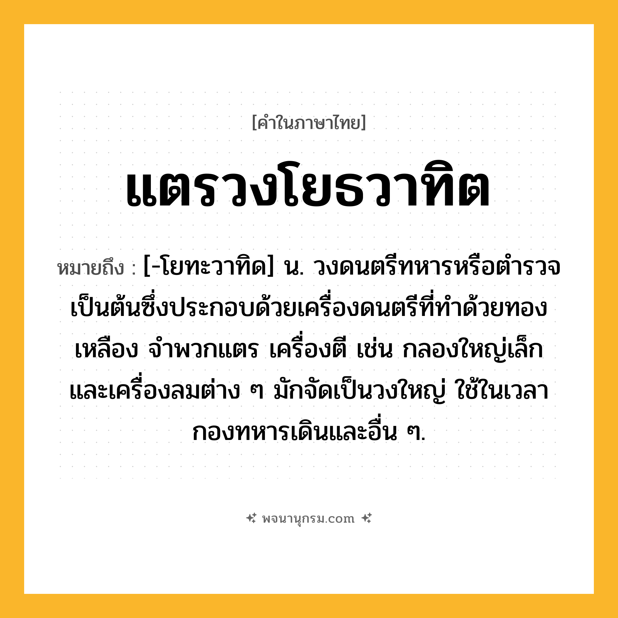 แตรวงโยธวาทิต ความหมาย หมายถึงอะไร?, คำในภาษาไทย แตรวงโยธวาทิต หมายถึง [-โยทะวาทิด] น. วงดนตรีทหารหรือตํารวจเป็นต้นซึ่งประกอบด้วยเครื่องดนตรีที่ทําด้วยทองเหลือง จําพวกแตร เครื่องตี เช่น กลองใหญ่เล็ก และเครื่องลมต่าง ๆ มักจัดเป็นวงใหญ่ ใช้ในเวลากองทหารเดินและอื่น ๆ.