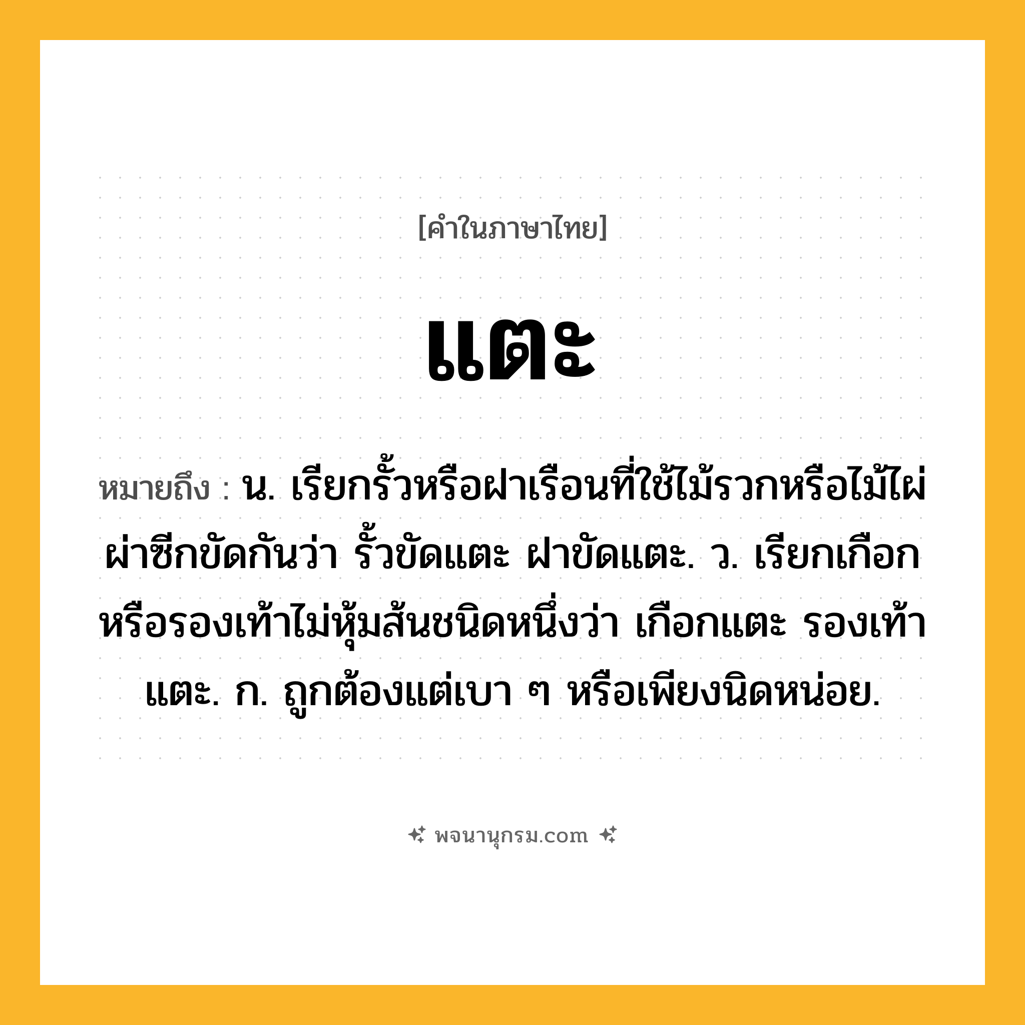 แตะ ความหมาย หมายถึงอะไร?, คำในภาษาไทย แตะ หมายถึง น. เรียกรั้วหรือฝาเรือนที่ใช้ไม้รวกหรือไม้ไผ่ผ่าซีกขัดกันว่า รั้วขัดแตะ ฝาขัดแตะ. ว. เรียกเกือกหรือรองเท้าไม่หุ้มส้นชนิดหนึ่งว่า เกือกแตะ รองเท้าแตะ. ก. ถูกต้องแต่เบา ๆ หรือเพียงนิดหน่อย.