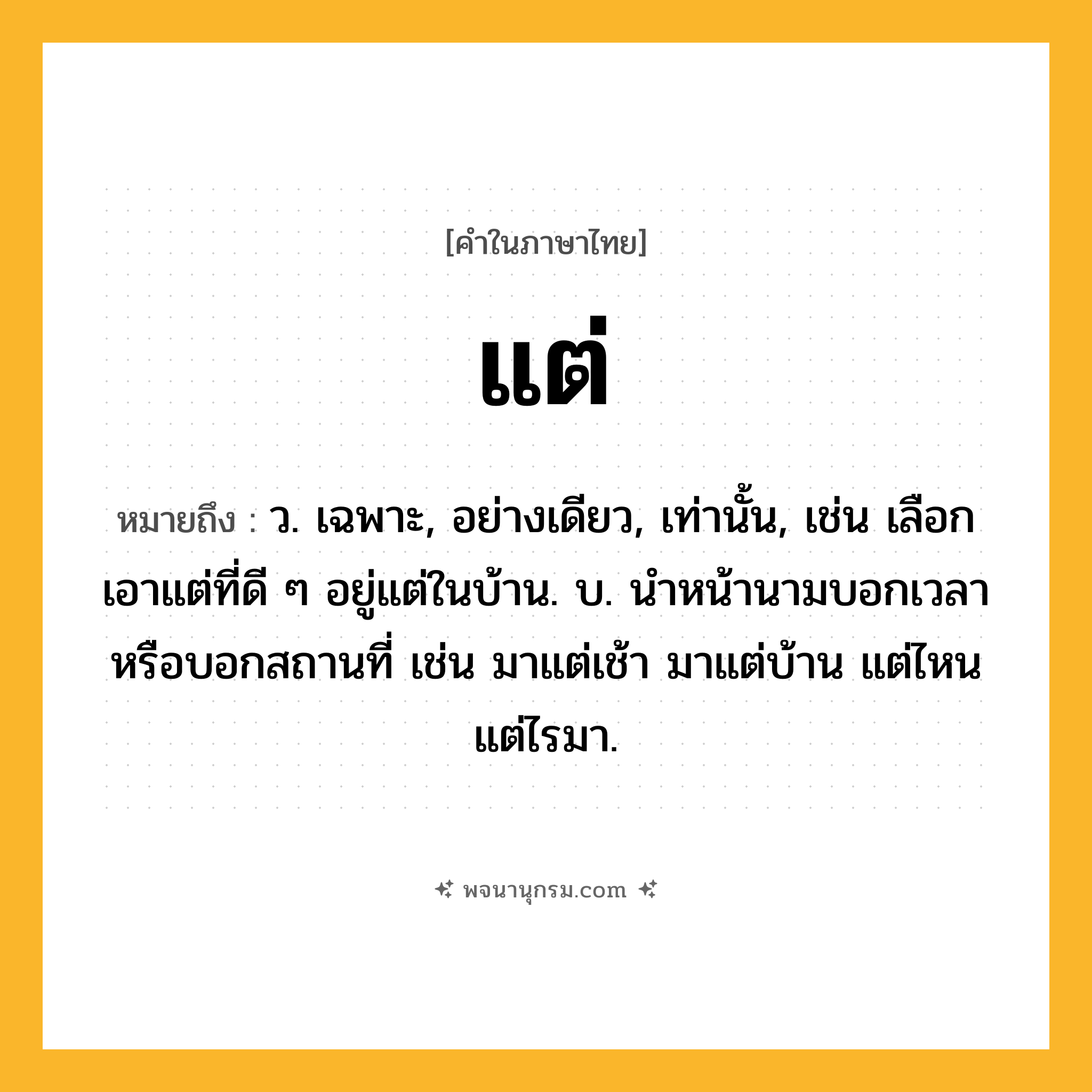 แต่ ความหมาย หมายถึงอะไร?, คำในภาษาไทย แต่ หมายถึง ว. เฉพาะ, อย่างเดียว, เท่านั้น, เช่น เลือกเอาแต่ที่ดี ๆ อยู่แต่ในบ้าน. บ. นําหน้านามบอกเวลาหรือบอกสถานที่ เช่น มาแต่เช้า มาแต่บ้าน แต่ไหนแต่ไรมา.