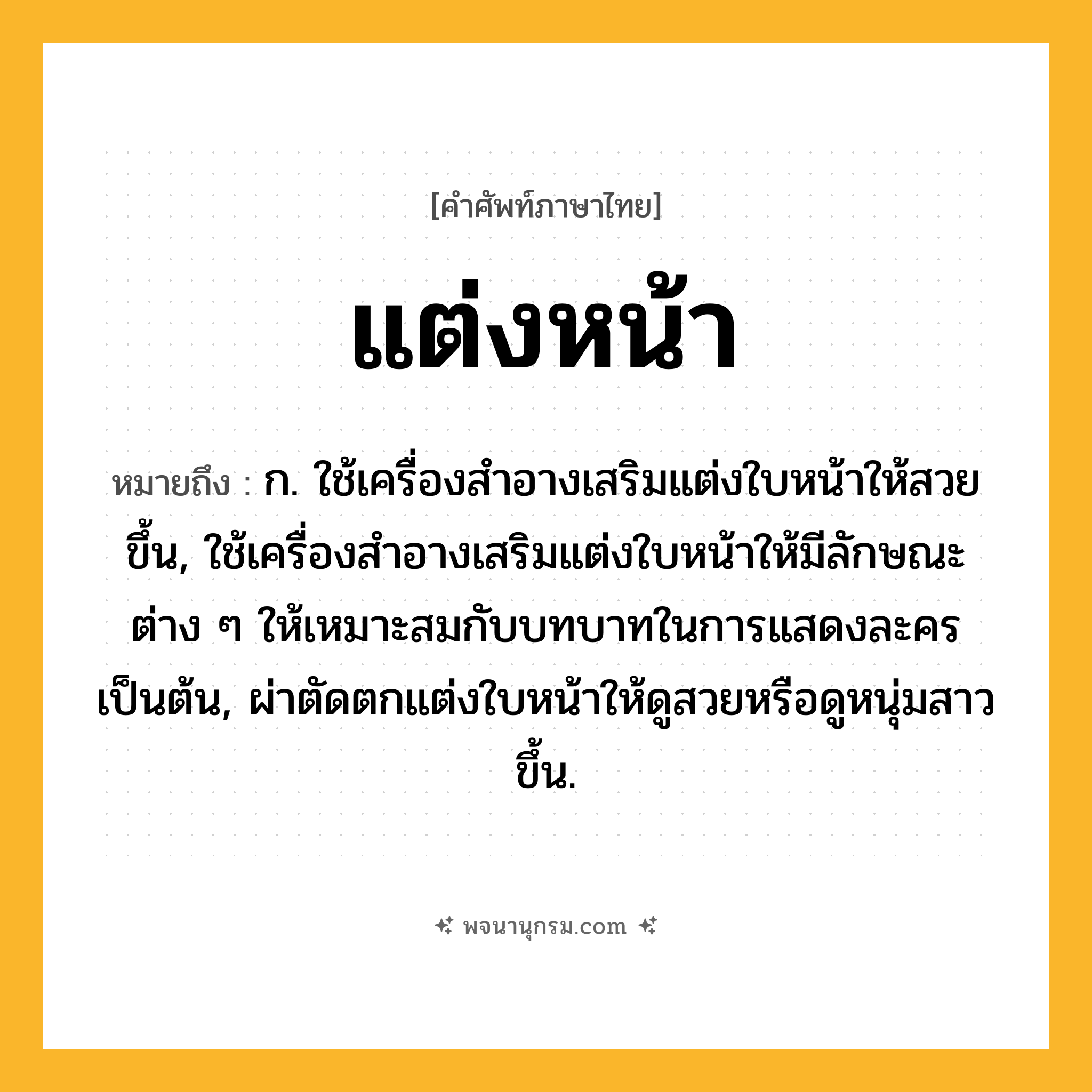 แต่งหน้า ความหมาย หมายถึงอะไร?, คำในภาษาไทย แต่งหน้า หมายถึง ก. ใช้เครื่องสําอางเสริมแต่งใบหน้าให้สวยขึ้น, ใช้เครื่องสําอางเสริมแต่งใบหน้าให้มีลักษณะต่าง ๆ ให้เหมาะสมกับบทบาทในการแสดงละครเป็นต้น, ผ่าตัดตกแต่งใบหน้าให้ดูสวยหรือดูหนุ่มสาวขึ้น.