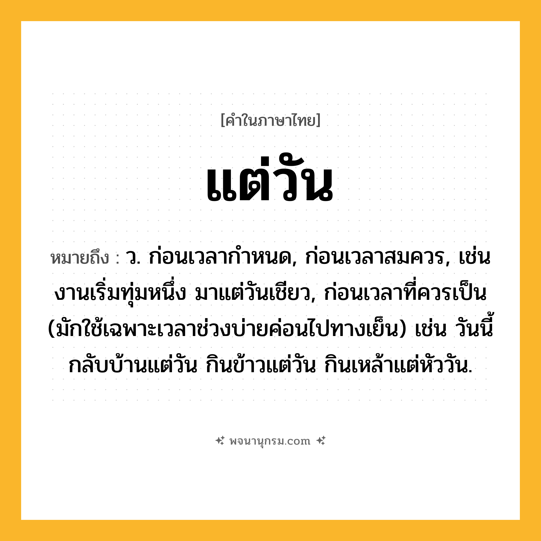 แต่วัน ความหมาย หมายถึงอะไร?, คำในภาษาไทย แต่วัน หมายถึง ว. ก่อนเวลากำหนด, ก่อนเวลาสมควร, เช่น งานเริ่มทุ่มหนึ่ง มาแต่วันเชียว, ก่อนเวลาที่ควรเป็น (มักใช้เฉพาะเวลาช่วงบ่ายค่อนไปทางเย็น) เช่น วันนี้กลับบ้านแต่วัน กินข้าวแต่วัน กินเหล้าแต่หัววัน.
