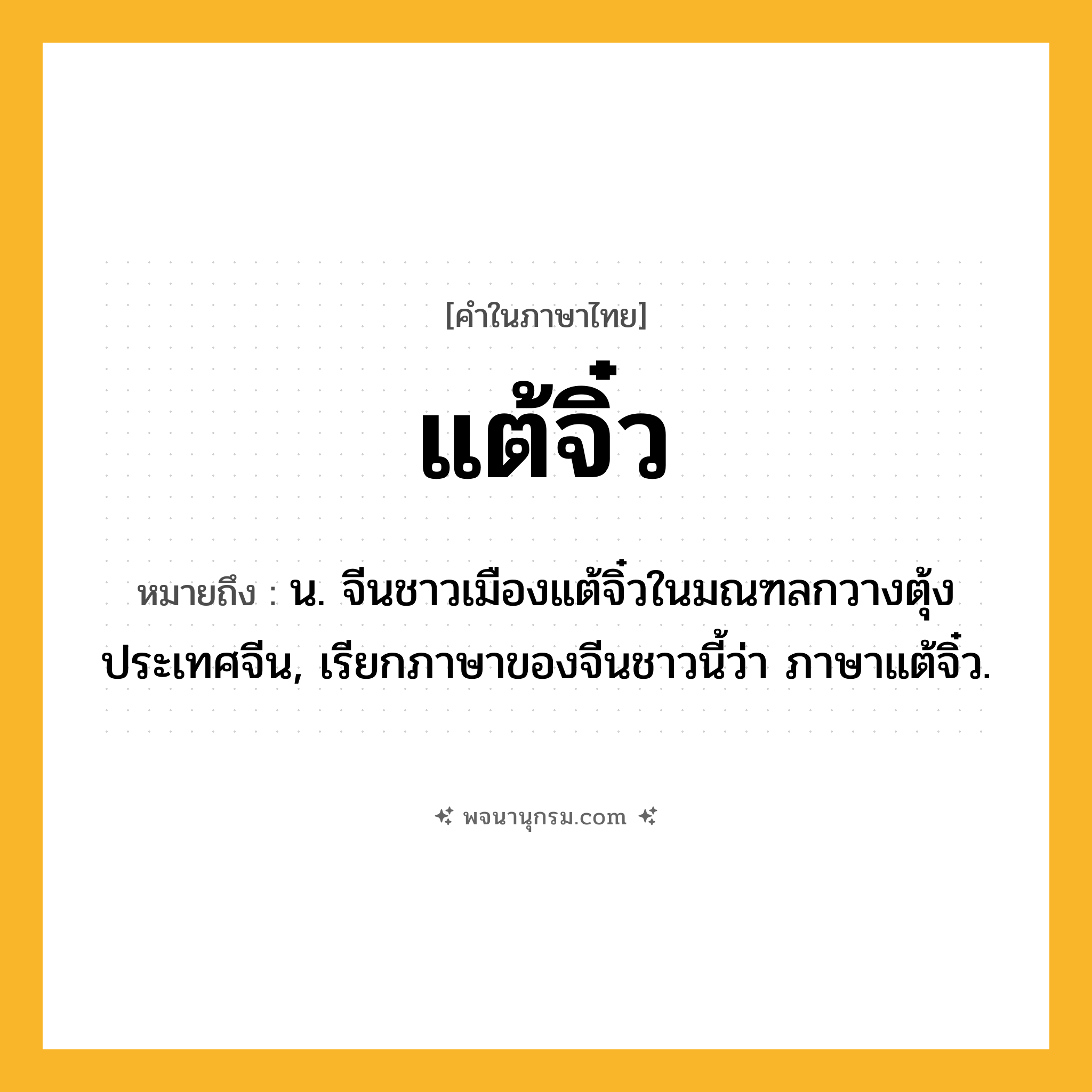 แต้จิ๋ว ความหมาย หมายถึงอะไร?, คำในภาษาไทย แต้จิ๋ว หมายถึง น. จีนชาวเมืองแต้จิ๋วในมณฑลกวางตุ้ง ประเทศจีน, เรียกภาษาของจีนชาวนี้ว่า ภาษาแต้จิ๋ว.