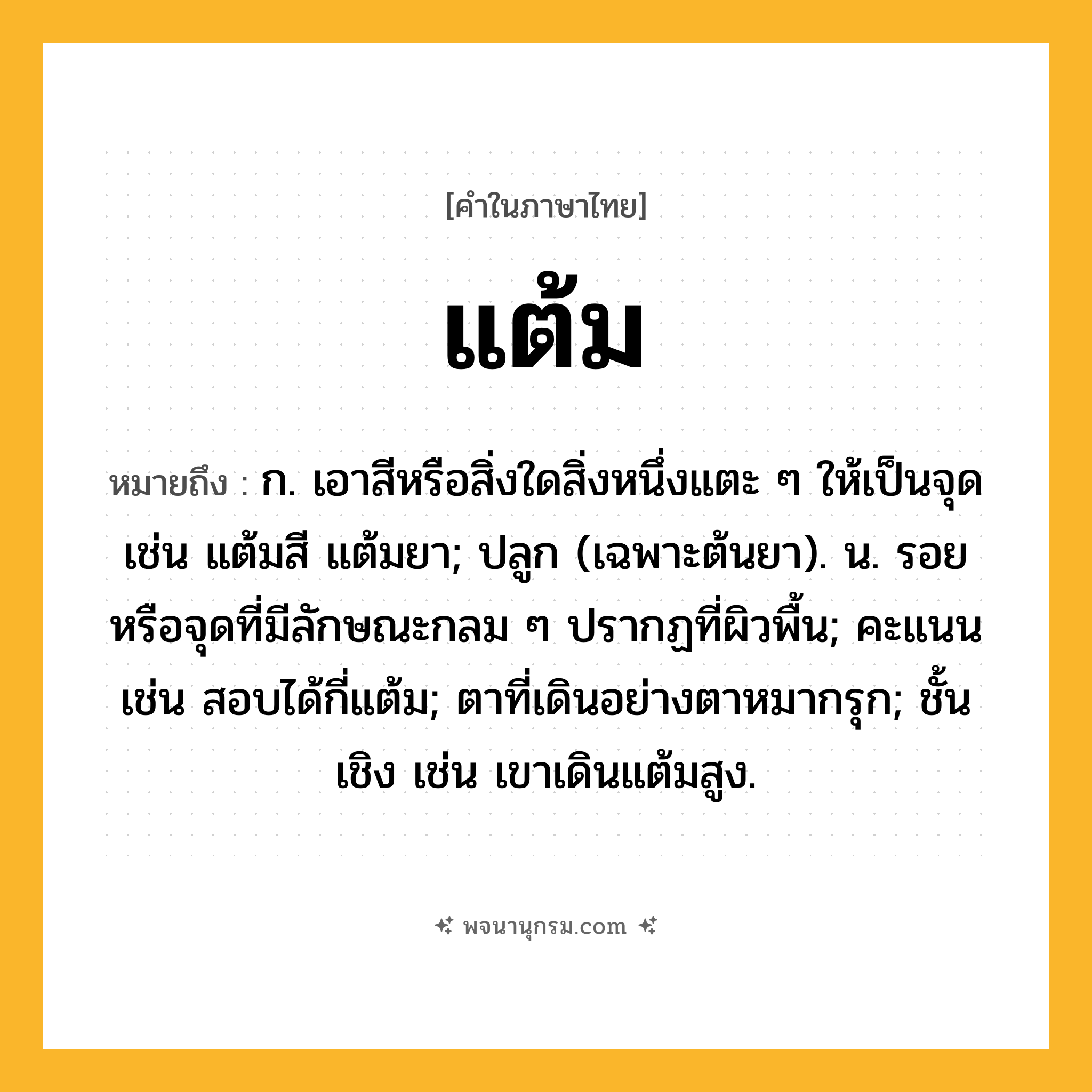 แต้ม ความหมาย หมายถึงอะไร?, คำในภาษาไทย แต้ม หมายถึง ก. เอาสีหรือสิ่งใดสิ่งหนึ่งแตะ ๆ ให้เป็นจุด เช่น แต้มสี แต้มยา; ปลูก (เฉพาะต้นยา). น. รอยหรือจุดที่มีลักษณะกลม ๆ ปรากฏที่ผิวพื้น; คะแนน เช่น สอบได้กี่แต้ม; ตาที่เดินอย่างตาหมากรุก; ชั้นเชิง เช่น เขาเดินแต้มสูง.