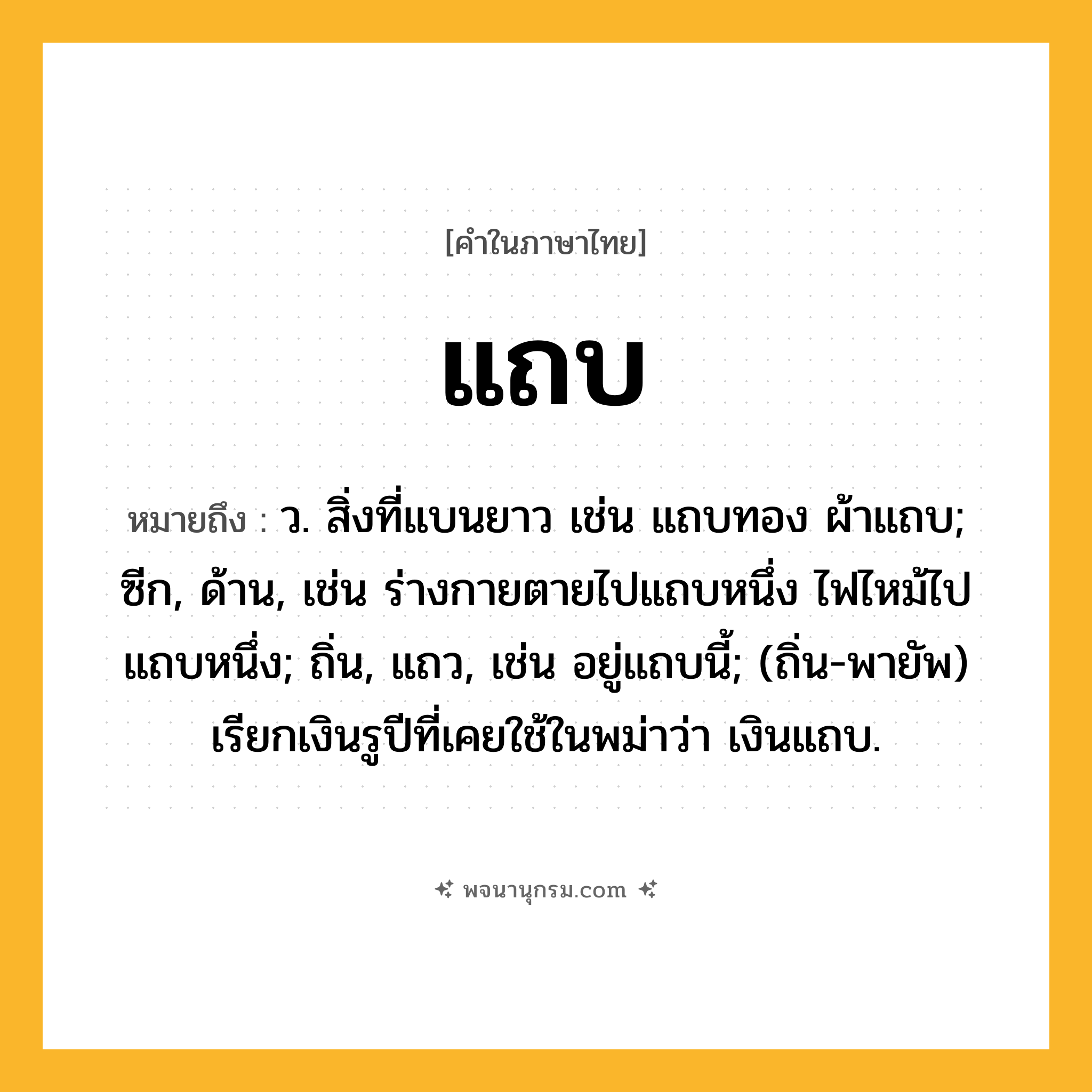 แถบ ความหมาย หมายถึงอะไร?, คำในภาษาไทย แถบ หมายถึง ว. สิ่งที่แบนยาว เช่น แถบทอง ผ้าแถบ; ซีก, ด้าน, เช่น ร่างกายตายไปแถบหนึ่ง ไฟไหม้ไปแถบหนึ่ง; ถิ่น, แถว, เช่น อยู่แถบนี้; (ถิ่น-พายัพ) เรียกเงินรูปีที่เคยใช้ในพม่าว่า เงินแถบ.