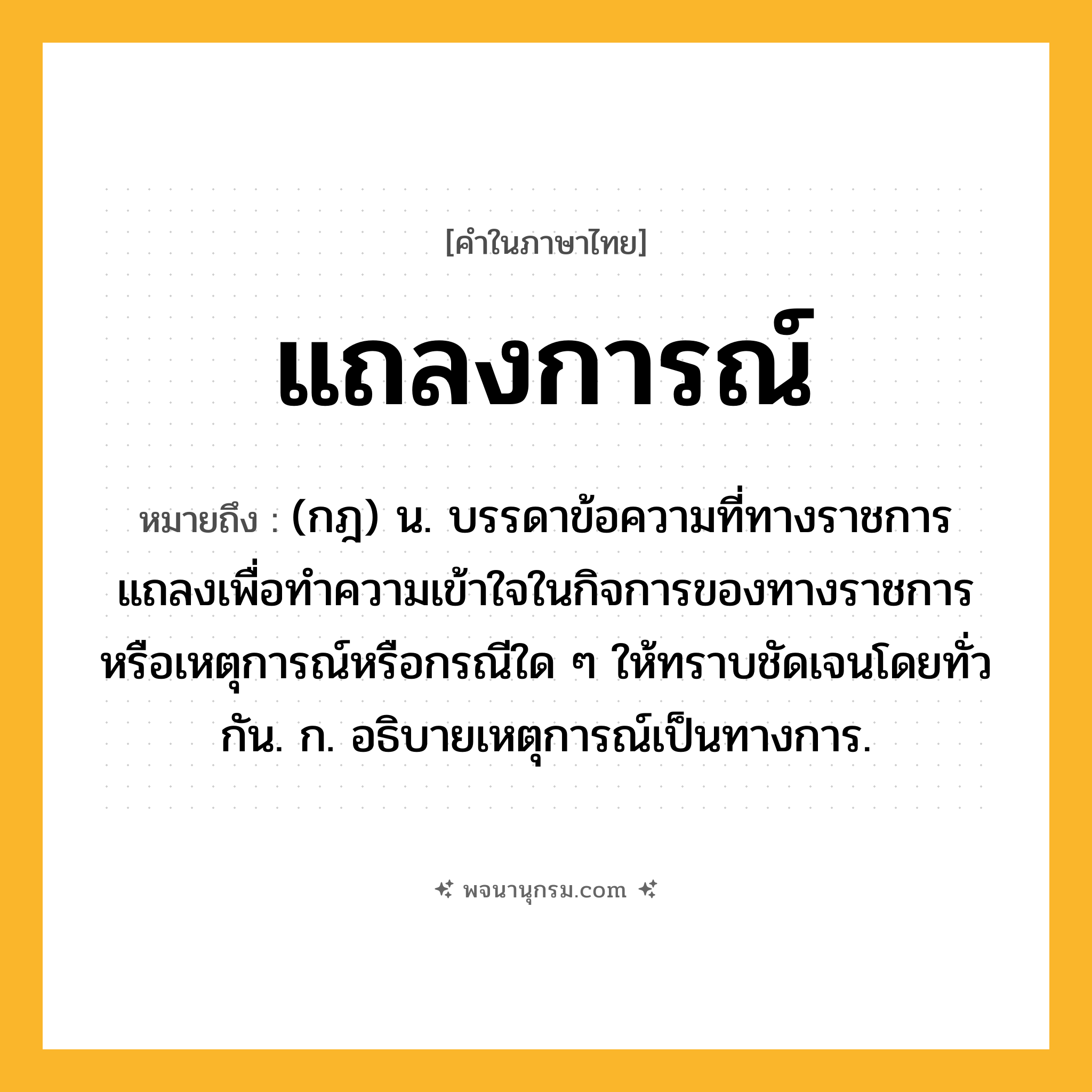 แถลงการณ์ ความหมาย หมายถึงอะไร?, คำในภาษาไทย แถลงการณ์ หมายถึง (กฎ) น. บรรดาข้อความที่ทางราชการแถลงเพื่อทำความเข้าใจในกิจการของทางราชการหรือเหตุการณ์หรือกรณีใด ๆ ให้ทราบชัดเจนโดยทั่วกัน. ก. อธิบายเหตุการณ์เป็นทางการ.
