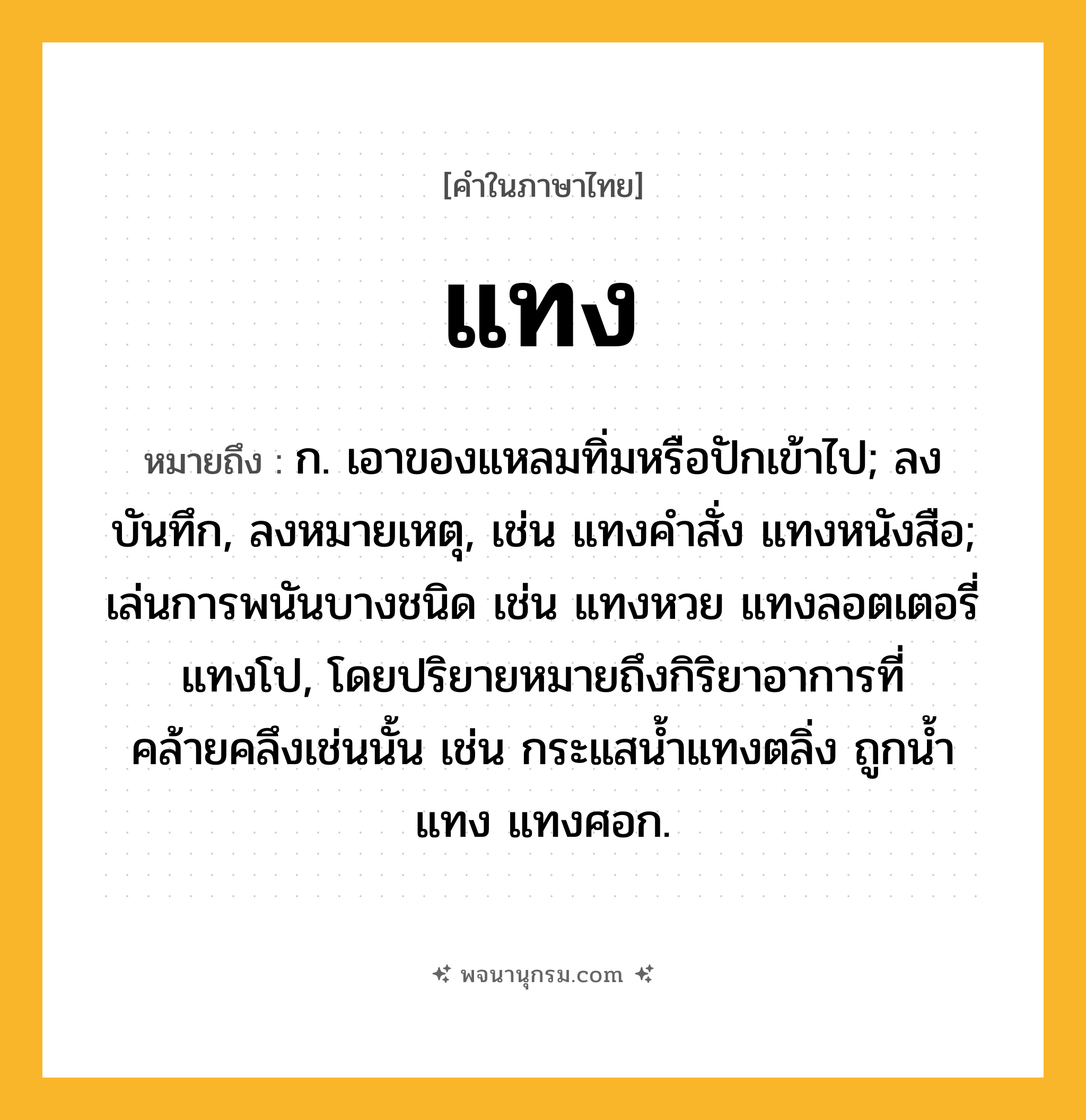 แทง ความหมาย หมายถึงอะไร?, คำในภาษาไทย แทง หมายถึง ก. เอาของแหลมทิ่มหรือปักเข้าไป; ลงบันทึก, ลงหมายเหตุ, เช่น แทงคําสั่ง แทงหนังสือ; เล่นการพนันบางชนิด เช่น แทงหวย แทงลอตเตอรี่ แทงโป, โดยปริยายหมายถึงกิริยาอาการที่คล้ายคลึงเช่นนั้น เช่น กระแสนํ้าแทงตลิ่ง ถูกนํ้าแทง แทงศอก.
