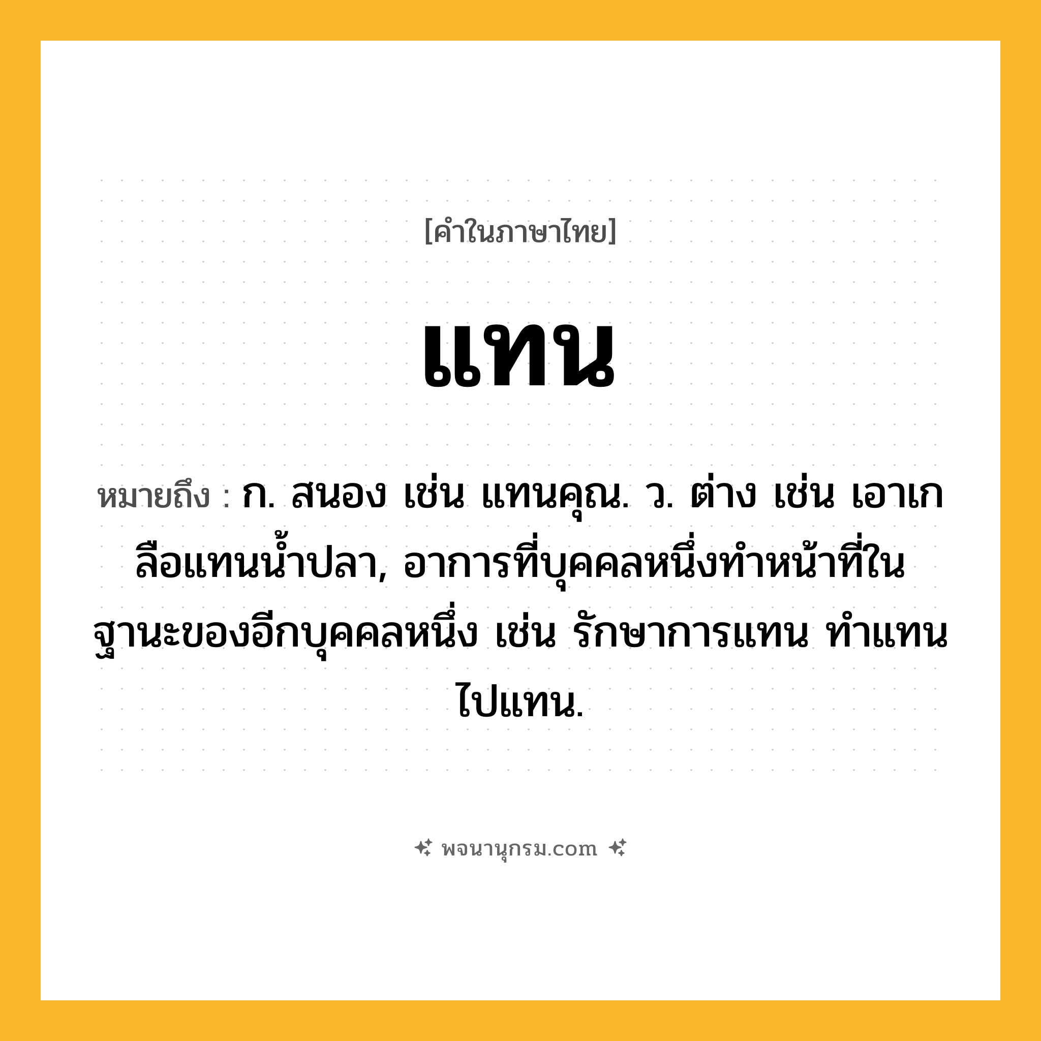แทน ความหมาย หมายถึงอะไร?, คำในภาษาไทย แทน หมายถึง ก. สนอง เช่น แทนคุณ. ว. ต่าง เช่น เอาเกลือแทนนํ้าปลา, อาการที่บุคคลหนึ่งทําหน้าที่ในฐานะของอีกบุคคลหนึ่ง เช่น รักษาการแทน ทําแทน ไปแทน.
