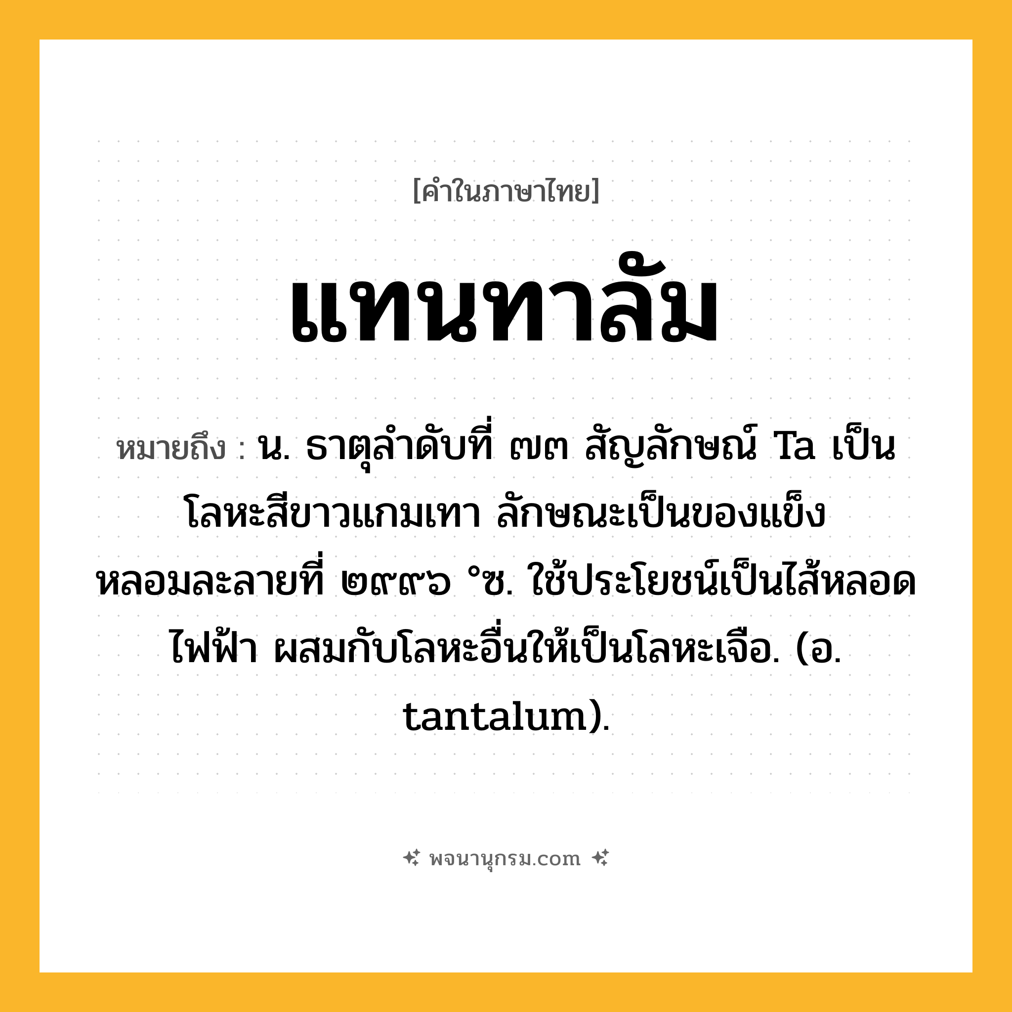 แทนทาลัม ความหมาย หมายถึงอะไร?, คำในภาษาไทย แทนทาลัม หมายถึง น. ธาตุลําดับที่ ๗๓ สัญลักษณ์ Ta เป็นโลหะสีขาวแกมเทา ลักษณะเป็นของแข็ง หลอมละลายที่ ๒๙๙๖ °ซ. ใช้ประโยชน์เป็นไส้หลอดไฟฟ้า ผสมกับโลหะอื่นให้เป็นโลหะเจือ. (อ. tantalum).