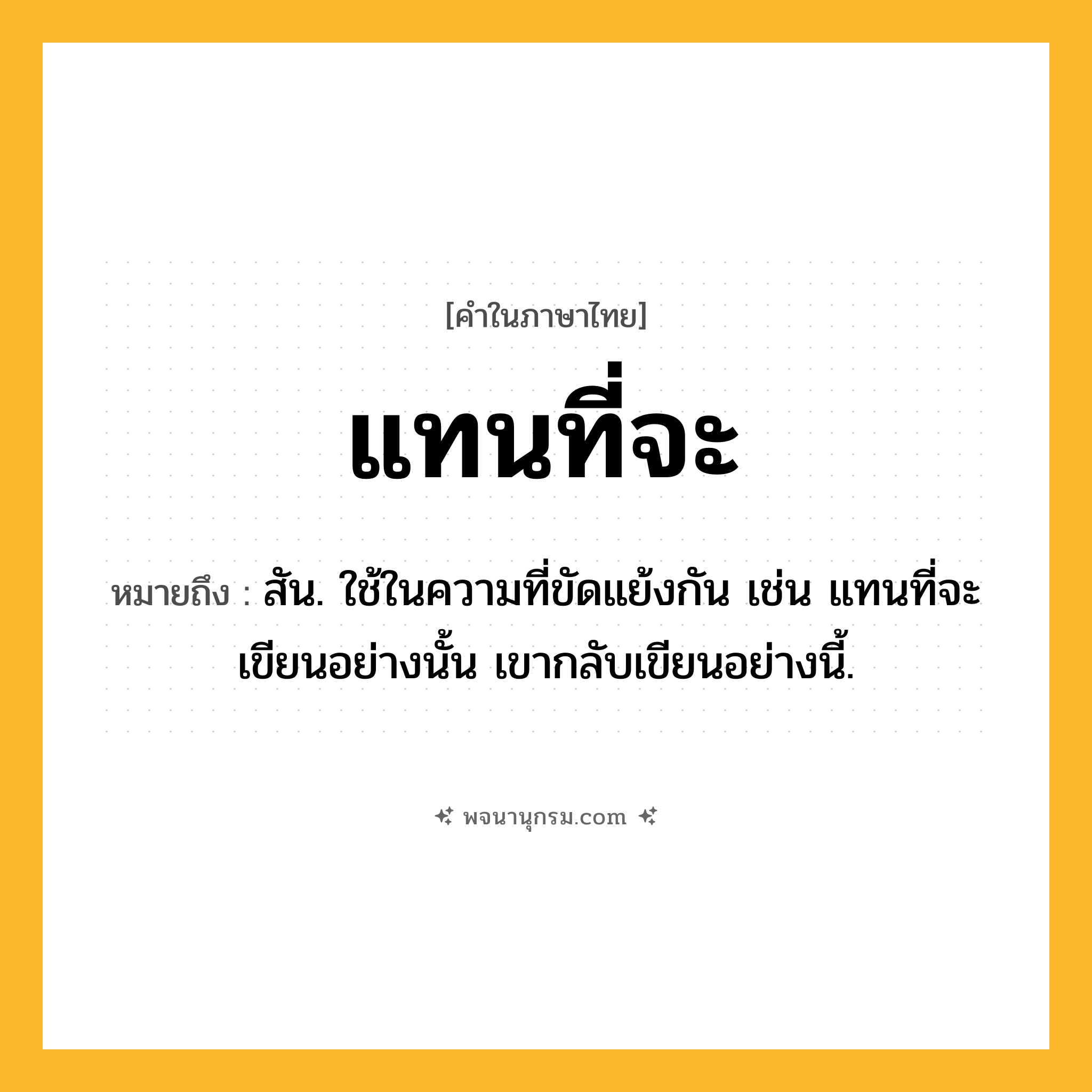 แทนที่จะ ความหมาย หมายถึงอะไร?, คำในภาษาไทย แทนที่จะ หมายถึง สัน. ใช้ในความที่ขัดแย้งกัน เช่น แทนที่จะเขียนอย่างนั้น เขากลับเขียนอย่างนี้.