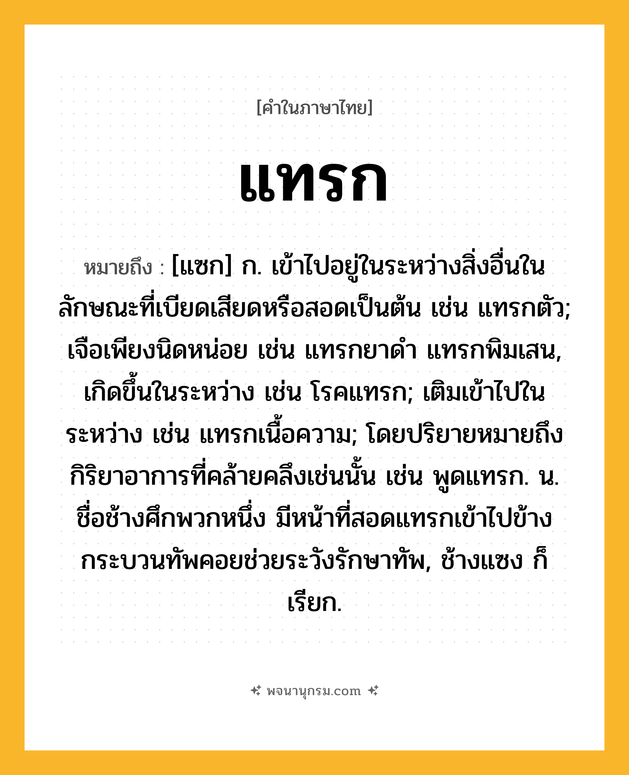 แทรก ความหมาย หมายถึงอะไร?, คำในภาษาไทย แทรก หมายถึง [แซก] ก. เข้าไปอยู่ในระหว่างสิ่งอื่นในลักษณะที่เบียดเสียดหรือสอดเป็นต้น เช่น แทรกตัว; เจือเพียงนิดหน่อย เช่น แทรกยาดํา แทรกพิมเสน, เกิดขึ้นในระหว่าง เช่น โรคแทรก; เติมเข้าไปในระหว่าง เช่น แทรกเนื้อความ; โดยปริยายหมายถึงกิริยาอาการที่คล้ายคลึงเช่นนั้น เช่น พูดแทรก. น. ชื่อช้างศึกพวกหนึ่ง มีหน้าที่สอดแทรกเข้าไปข้างกระบวนทัพคอยช่วยระวังรักษาทัพ, ช้างแซง ก็เรียก.