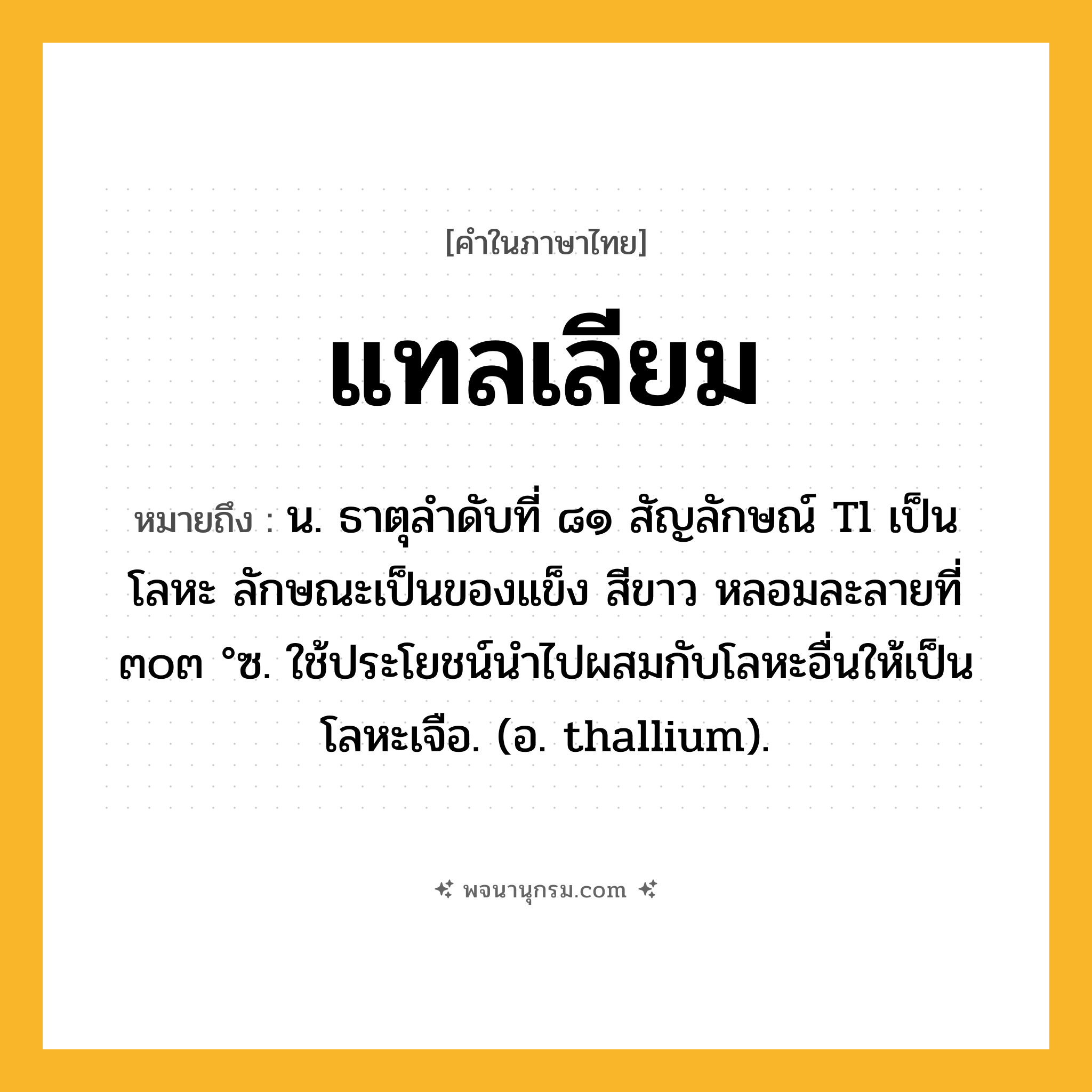 แทลเลียม ความหมาย หมายถึงอะไร?, คำในภาษาไทย แทลเลียม หมายถึง น. ธาตุลําดับที่ ๘๑ สัญลักษณ์ Tl เป็นโลหะ ลักษณะเป็นของแข็ง สีขาว หลอมละลายที่ ๓๐๓ °ซ. ใช้ประโยชน์นําไปผสมกับโลหะอื่นให้เป็นโลหะเจือ. (อ. thallium).