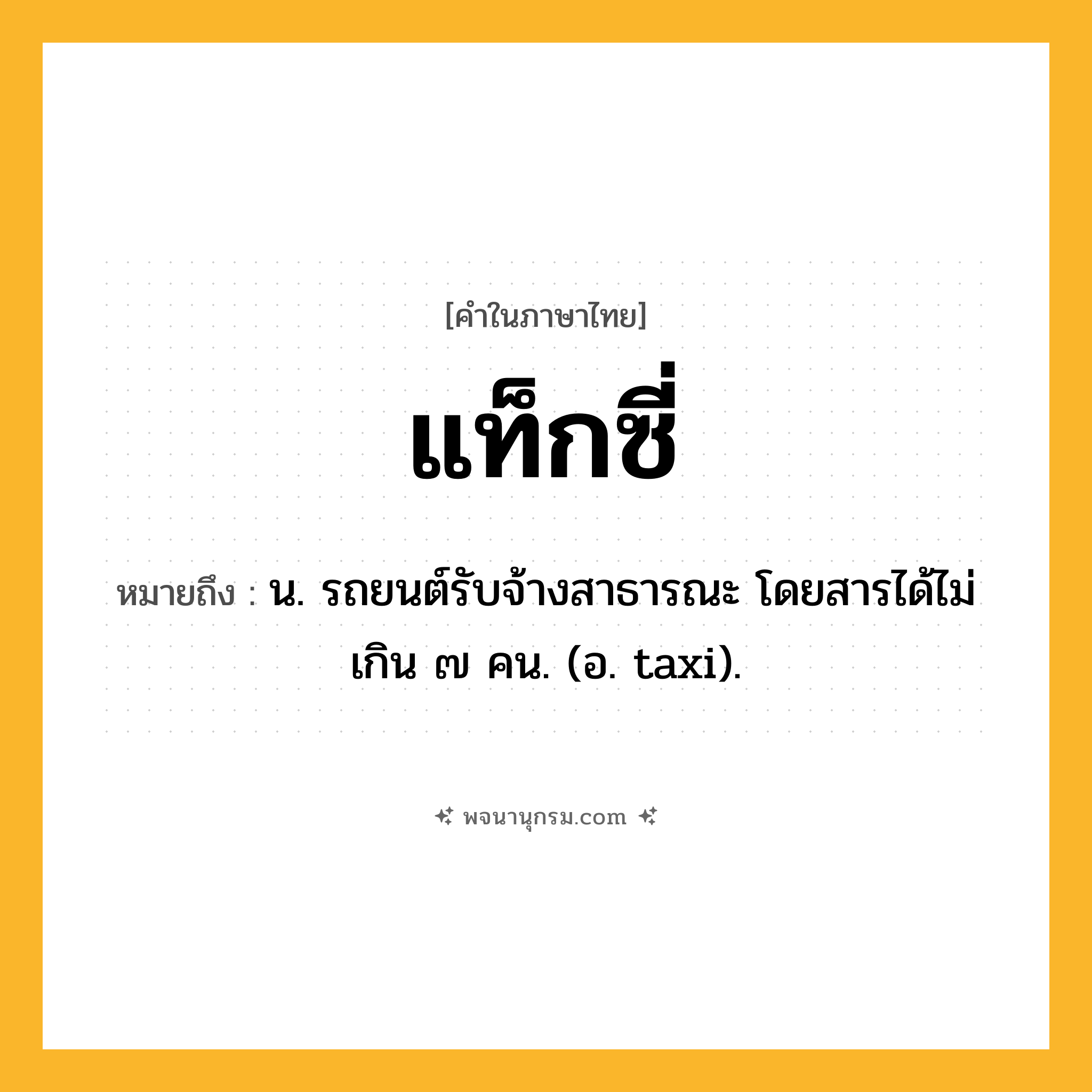 แท็กซี่ ความหมาย หมายถึงอะไร?, คำในภาษาไทย แท็กซี่ หมายถึง น. รถยนต์รับจ้างสาธารณะ โดยสารได้ไม่เกิน ๗ คน. (อ. taxi).