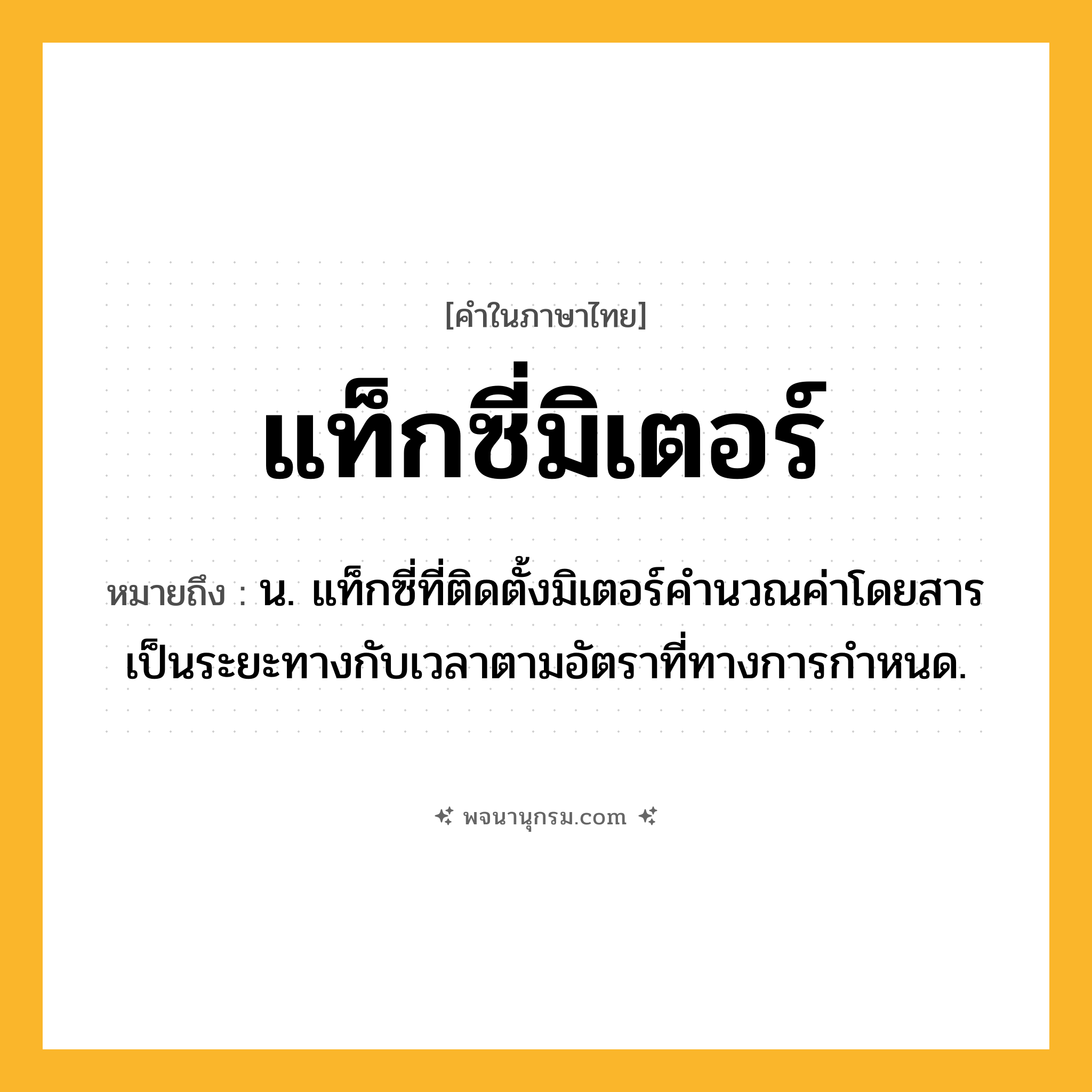 แท็กซี่มิเตอร์ ความหมาย หมายถึงอะไร?, คำในภาษาไทย แท็กซี่มิเตอร์ หมายถึง น. แท็กซี่ที่ติดตั้งมิเตอร์คํานวณค่าโดยสารเป็นระยะทางกับเวลาตามอัตราที่ทางการกําหนด.