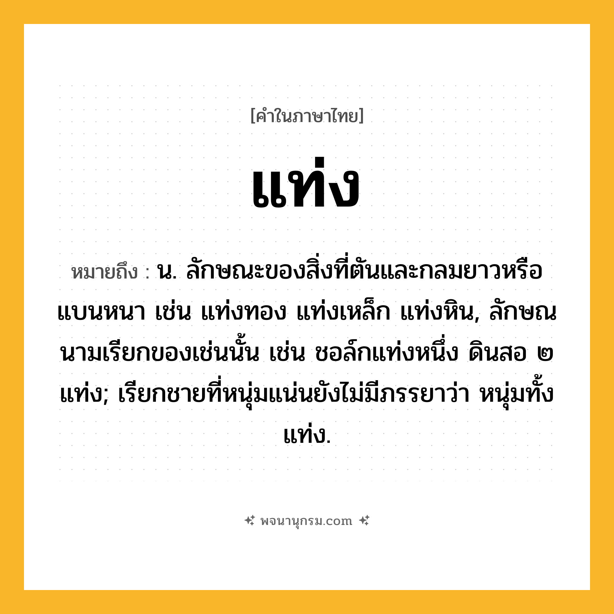 แท่ง ความหมาย หมายถึงอะไร?, คำในภาษาไทย แท่ง หมายถึง น. ลักษณะของสิ่งที่ตันและกลมยาวหรือแบนหนา เช่น แท่งทอง แท่งเหล็ก แท่งหิน, ลักษณนามเรียกของเช่นนั้น เช่น ชอล์กแท่งหนึ่ง ดินสอ ๒ แท่ง; เรียกชายที่หนุ่มแน่นยังไม่มีภรรยาว่า หนุ่มทั้งแท่ง.