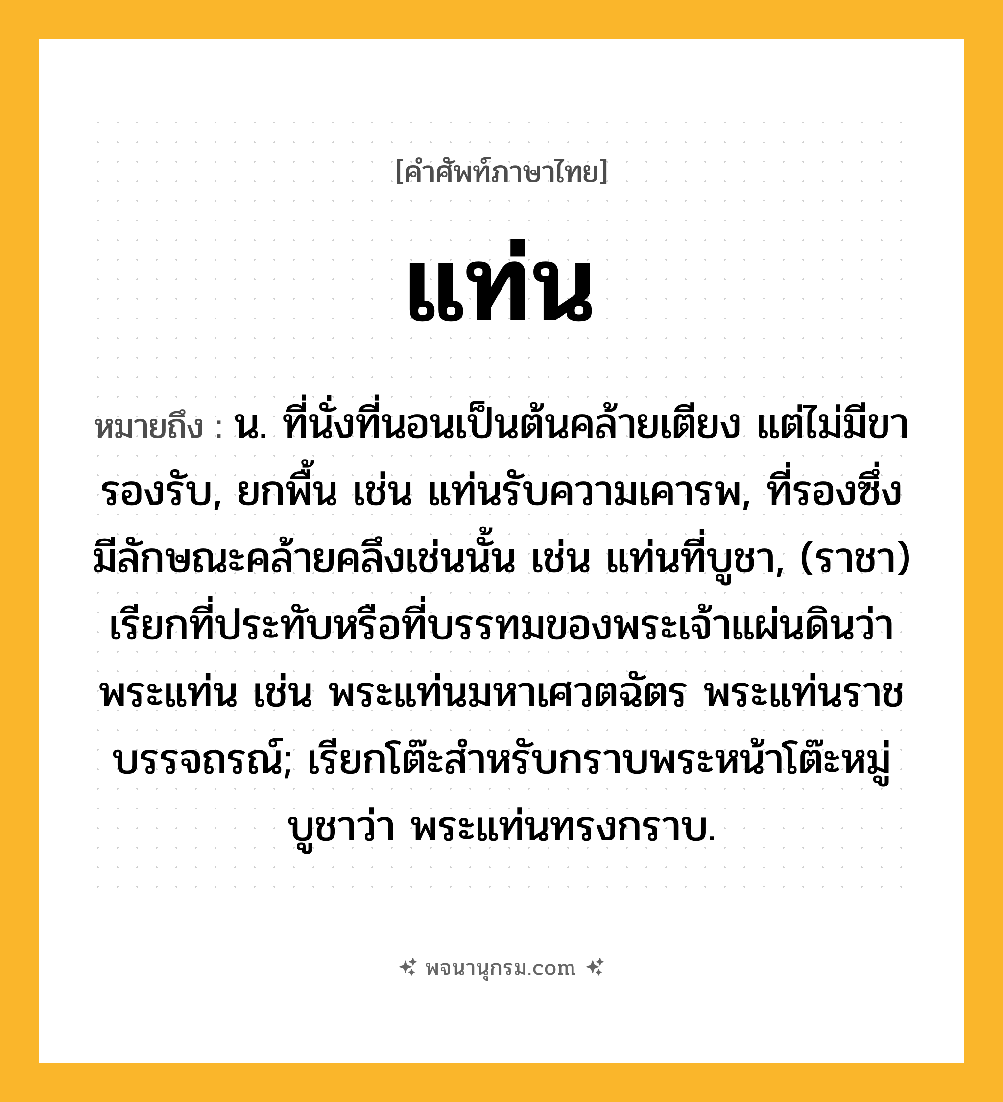 แท่น ความหมาย หมายถึงอะไร?, คำในภาษาไทย แท่น หมายถึง น. ที่นั่งที่นอนเป็นต้นคล้ายเตียง แต่ไม่มีขารองรับ, ยกพื้น เช่น แท่นรับความเคารพ, ที่รองซึ่งมีลักษณะคล้ายคลึงเช่นนั้น เช่น แท่นที่บูชา, (ราชา) เรียกที่ประทับหรือที่บรรทมของพระเจ้าแผ่นดินว่า พระแท่น เช่น พระแท่นมหาเศวตฉัตร พระแท่นราชบรรจถรณ์; เรียกโต๊ะสําหรับกราบพระหน้าโต๊ะหมู่บูชาว่า พระแท่นทรงกราบ.