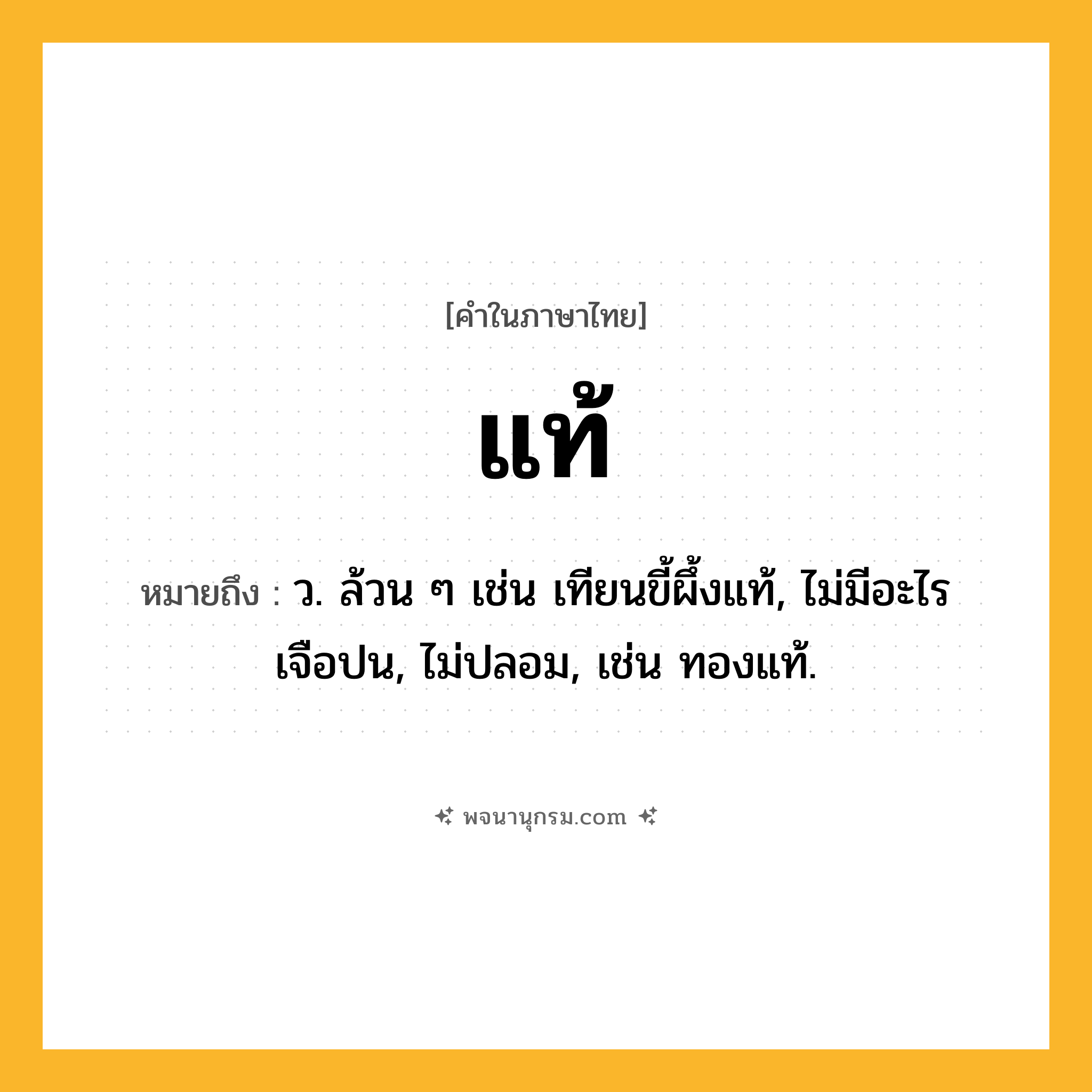 แท้ ความหมาย หมายถึงอะไร?, คำในภาษาไทย แท้ หมายถึง ว. ล้วน ๆ เช่น เทียนขี้ผึ้งแท้, ไม่มีอะไรเจือปน, ไม่ปลอม, เช่น ทองแท้.