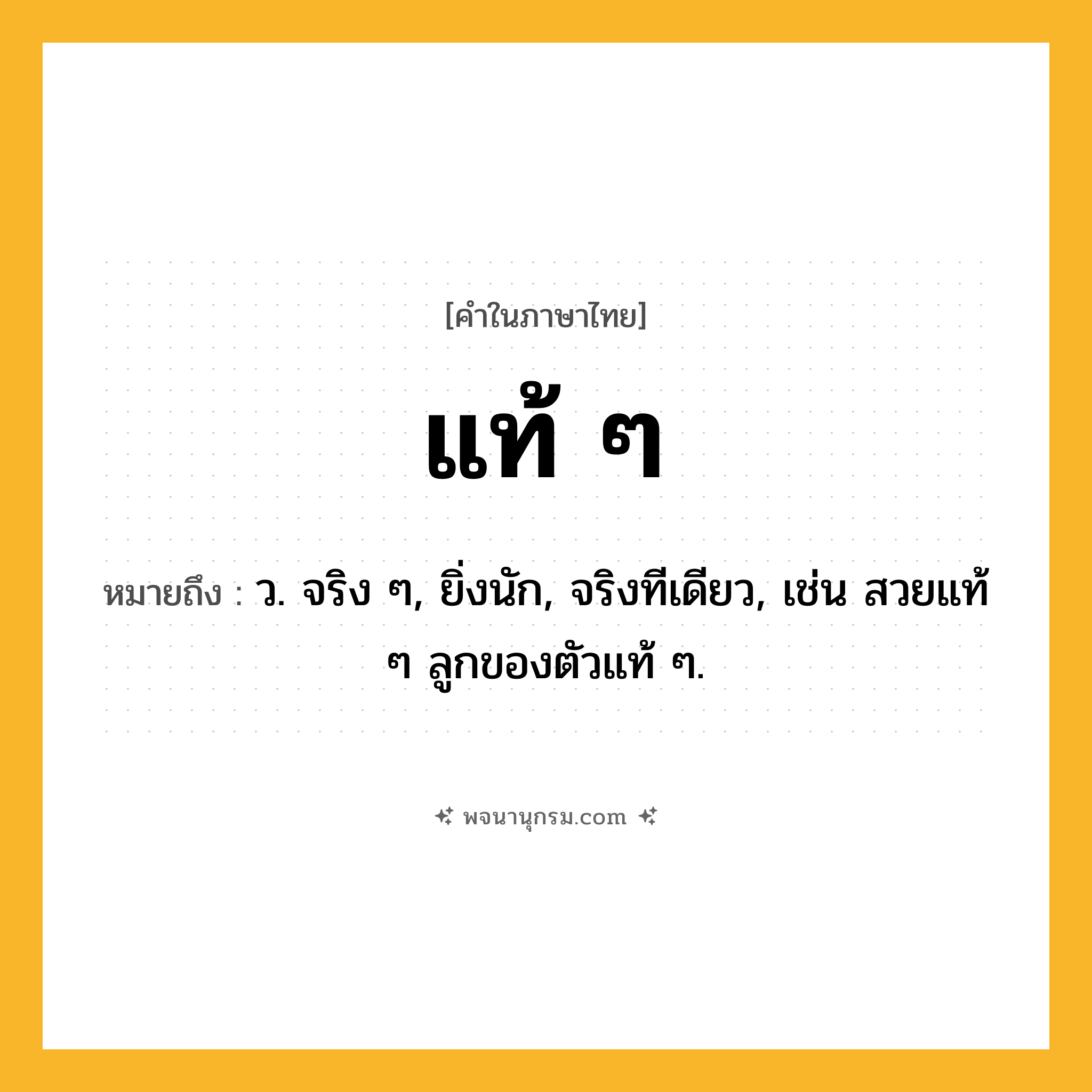 แท้ ๆ ความหมาย หมายถึงอะไร?, คำในภาษาไทย แท้ ๆ หมายถึง ว. จริง ๆ, ยิ่งนัก, จริงทีเดียว, เช่น สวยแท้ ๆ ลูกของตัวแท้ ๆ.