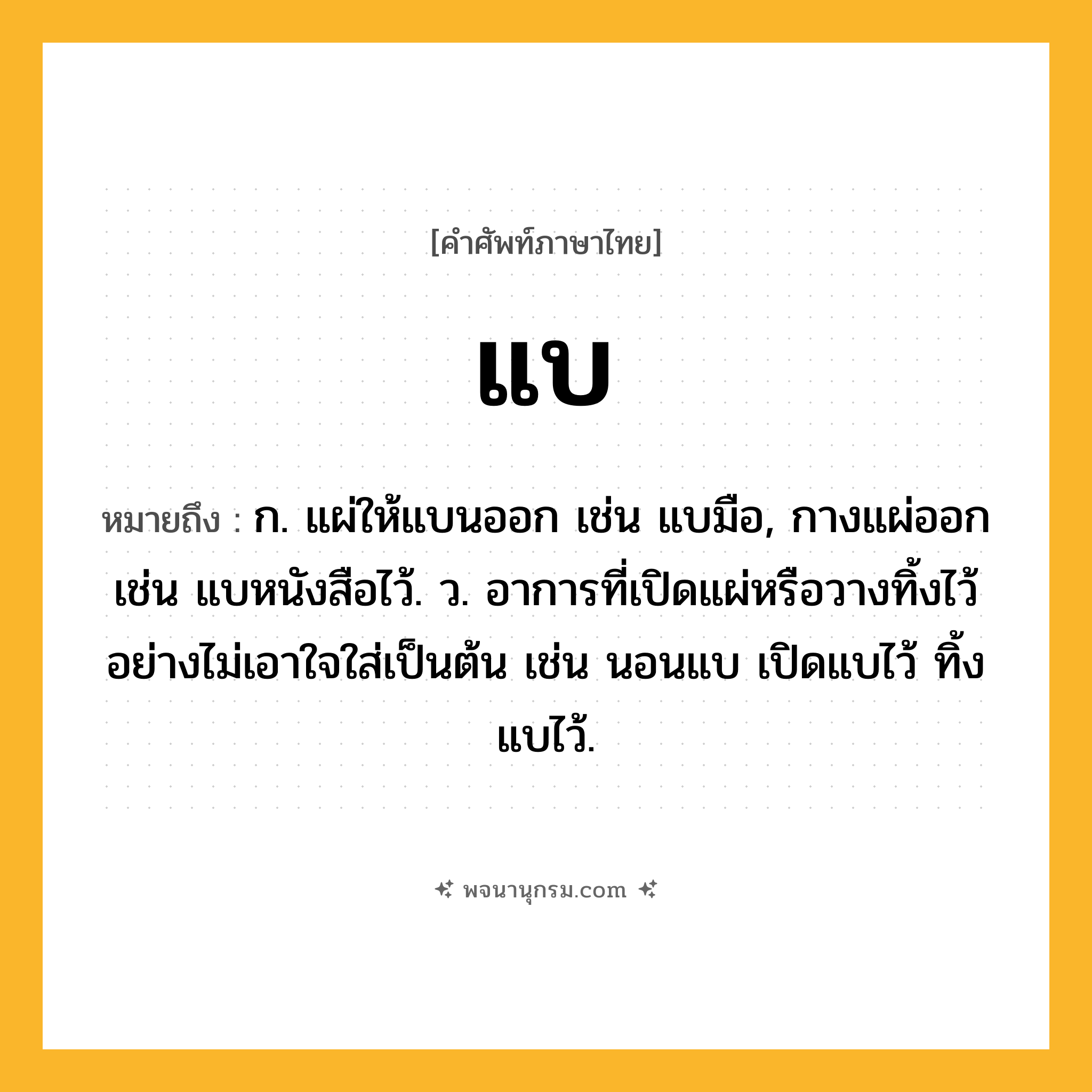 แบ ความหมาย หมายถึงอะไร?, คำในภาษาไทย แบ หมายถึง ก. แผ่ให้แบนออก เช่น แบมือ, กางแผ่ออก เช่น แบหนังสือไว้. ว. อาการที่เปิดแผ่หรือวางทิ้งไว้อย่างไม่เอาใจใส่เป็นต้น เช่น นอนแบ เปิดแบไว้ ทิ้งแบไว้.