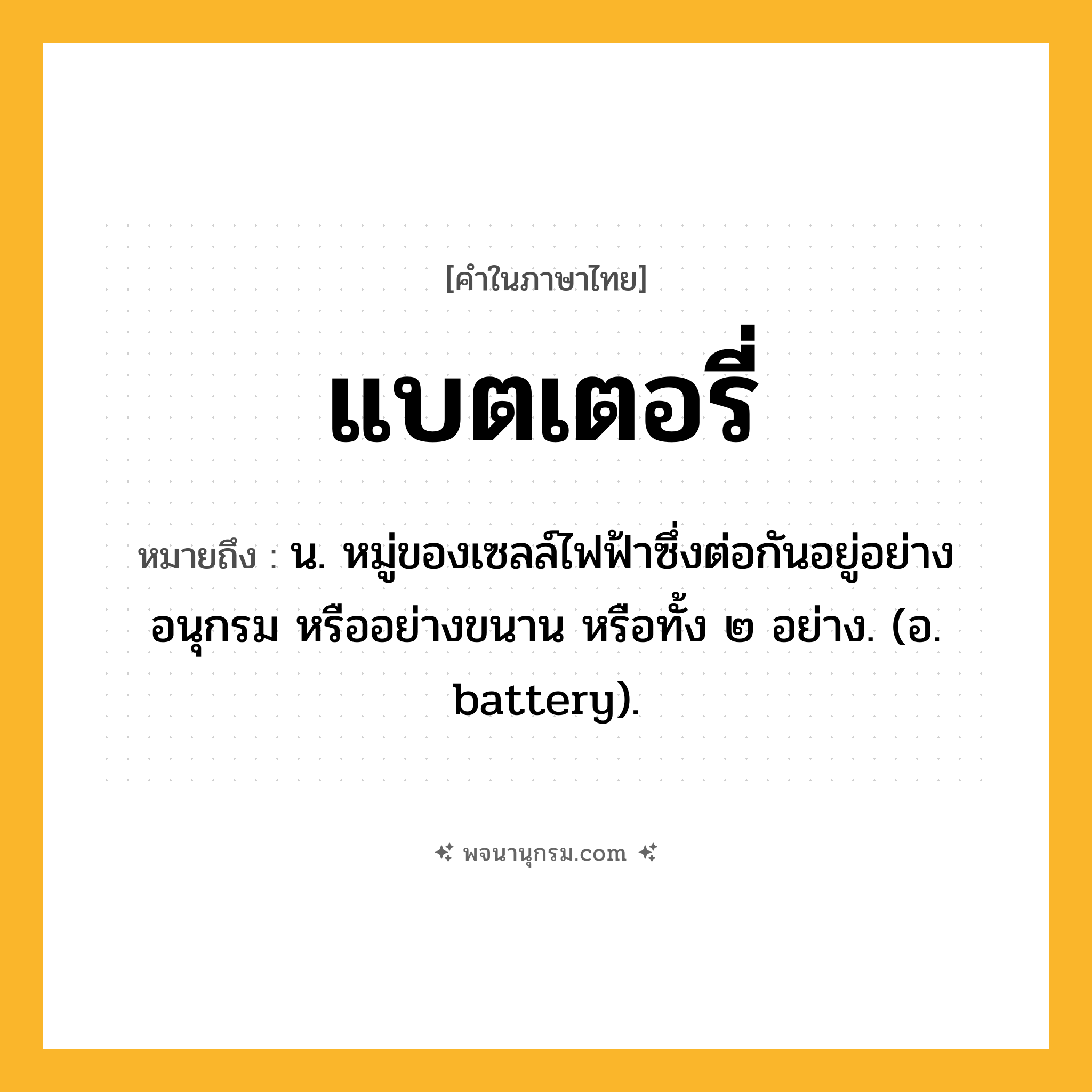 แบตเตอรี่ ความหมาย หมายถึงอะไร?, คำในภาษาไทย แบตเตอรี่ หมายถึง น. หมู่ของเซลล์ไฟฟ้าซึ่งต่อกันอยู่อย่างอนุกรม หรืออย่างขนาน หรือทั้ง ๒ อย่าง. (อ. battery).
