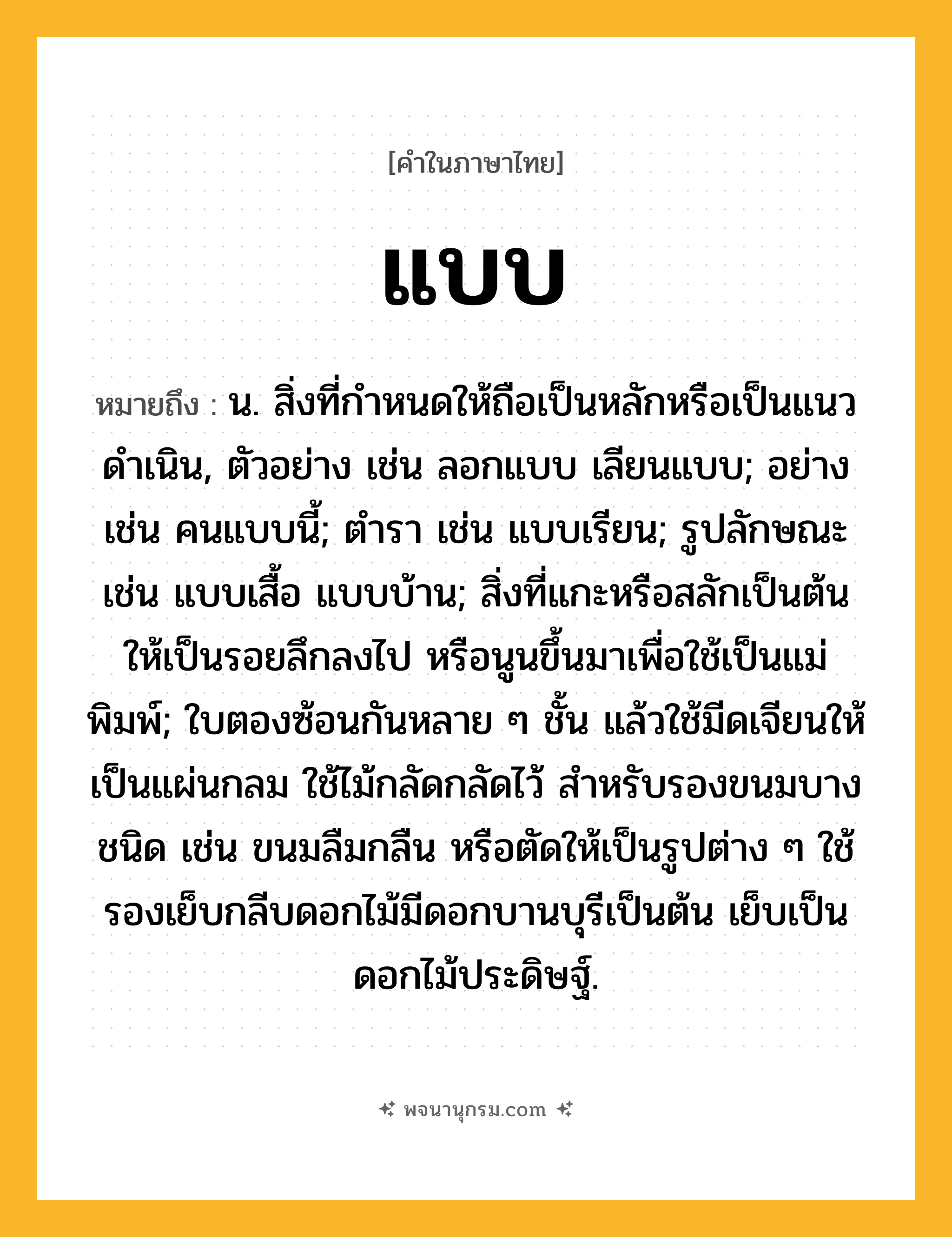 แบบ ความหมาย หมายถึงอะไร?, คำในภาษาไทย แบบ หมายถึง น. สิ่งที่กําหนดให้ถือเป็นหลักหรือเป็นแนวดําเนิน, ตัวอย่าง เช่น ลอกแบบ เลียนแบบ; อย่าง เช่น คนแบบนี้; ตํารา เช่น แบบเรียน; รูปลักษณะ เช่น แบบเสื้อ แบบบ้าน; สิ่งที่แกะหรือสลักเป็นต้นให้เป็นรอยลึกลงไป หรือนูนขึ้นมาเพื่อใช้เป็นแม่พิมพ์; ใบตองซ้อนกันหลาย ๆ ชั้น แล้วใช้มีดเจียนให้เป็นแผ่นกลม ใช้ไม้กลัดกลัดไว้ สําหรับรองขนมบางชนิด เช่น ขนมลืมกลืน หรือตัดให้เป็นรูปต่าง ๆ ใช้รองเย็บกลีบดอกไม้มีดอกบานบุรีเป็นต้น เย็บเป็นดอกไม้ประดิษฐ์.