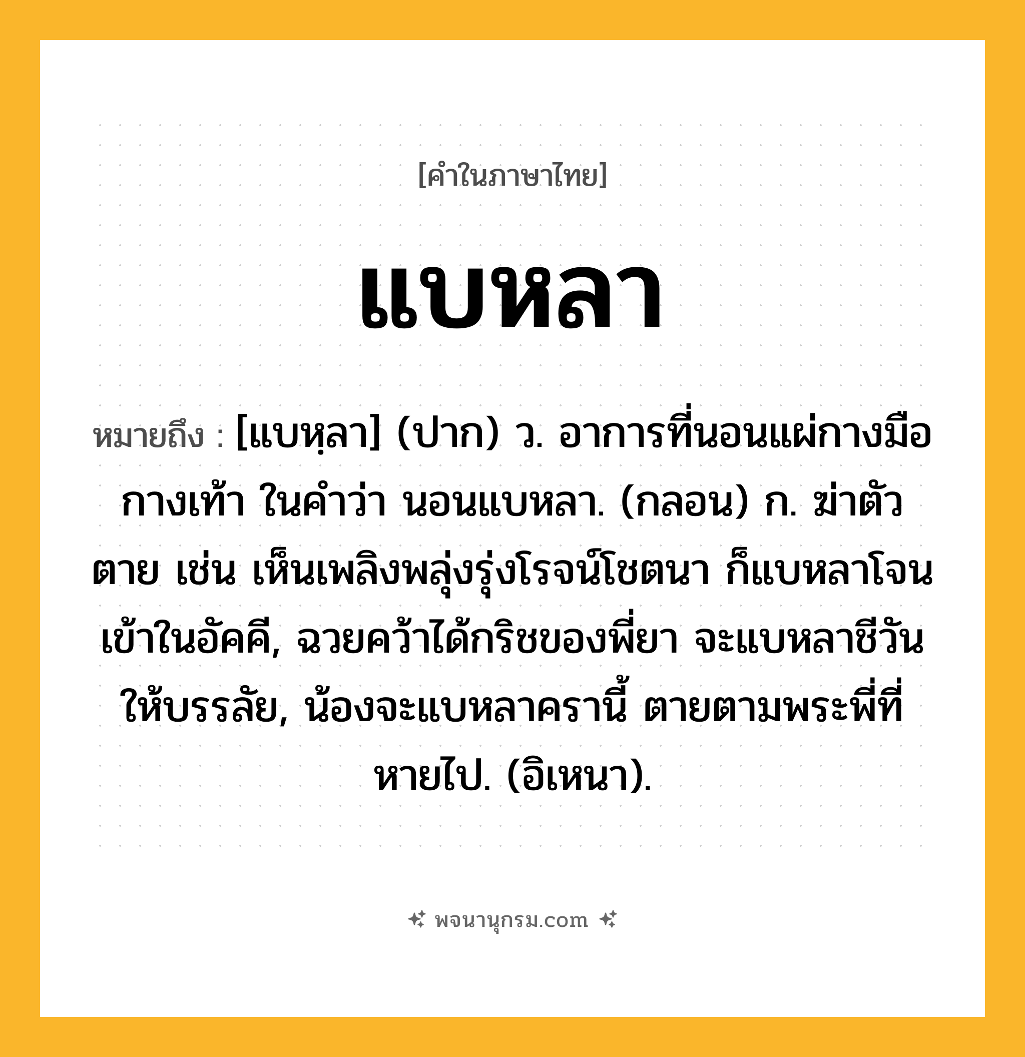 แบหลา ความหมาย หมายถึงอะไร?, คำในภาษาไทย แบหลา หมายถึง [แบหฺลา] (ปาก) ว. อาการที่นอนแผ่กางมือกางเท้า ในคําว่า นอนแบหลา. (กลอน) ก. ฆ่าตัวตาย เช่น เห็นเพลิงพลุ่งรุ่งโรจน์โชตนา ก็แบหลาโจนเข้าในอัคคี, ฉวยคว้าได้กริชของพี่ยา จะแบหลาชีวันให้บรรลัย, น้องจะแบหลาครานี้ ตายตามพระพี่ที่หายไป. (อิเหนา).