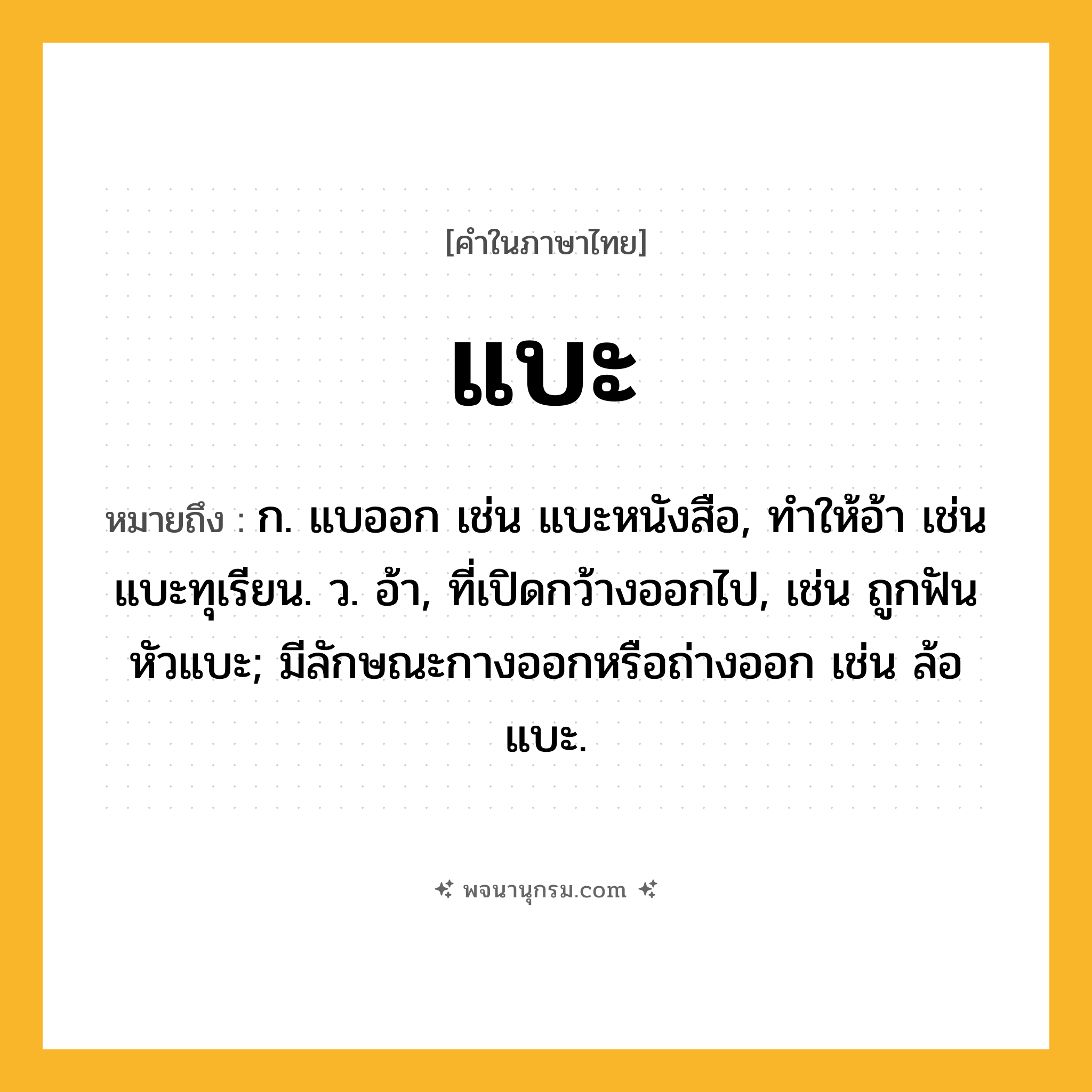 แบะ ความหมาย หมายถึงอะไร?, คำในภาษาไทย แบะ หมายถึง ก. แบออก เช่น แบะหนังสือ, ทําให้อ้า เช่น แบะทุเรียน. ว. อ้า, ที่เปิดกว้างออกไป, เช่น ถูกฟันหัวแบะ; มีลักษณะกางออกหรือถ่างออก เช่น ล้อแบะ.