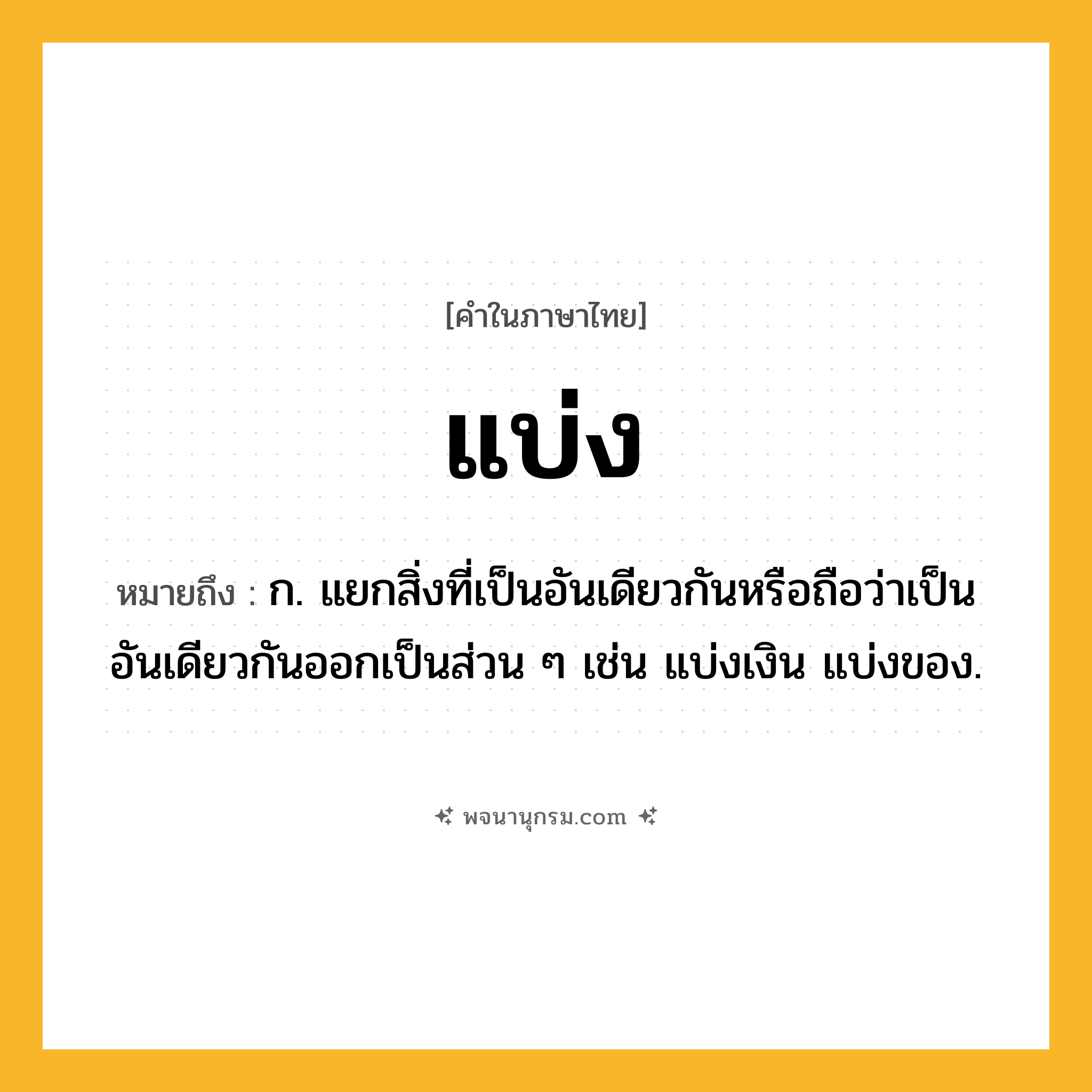 แบ่ง ความหมาย หมายถึงอะไร?, คำในภาษาไทย แบ่ง หมายถึง ก. แยกสิ่งที่เป็นอันเดียวกันหรือถือว่าเป็นอันเดียวกันออกเป็นส่วน ๆ เช่น แบ่งเงิน แบ่งของ.