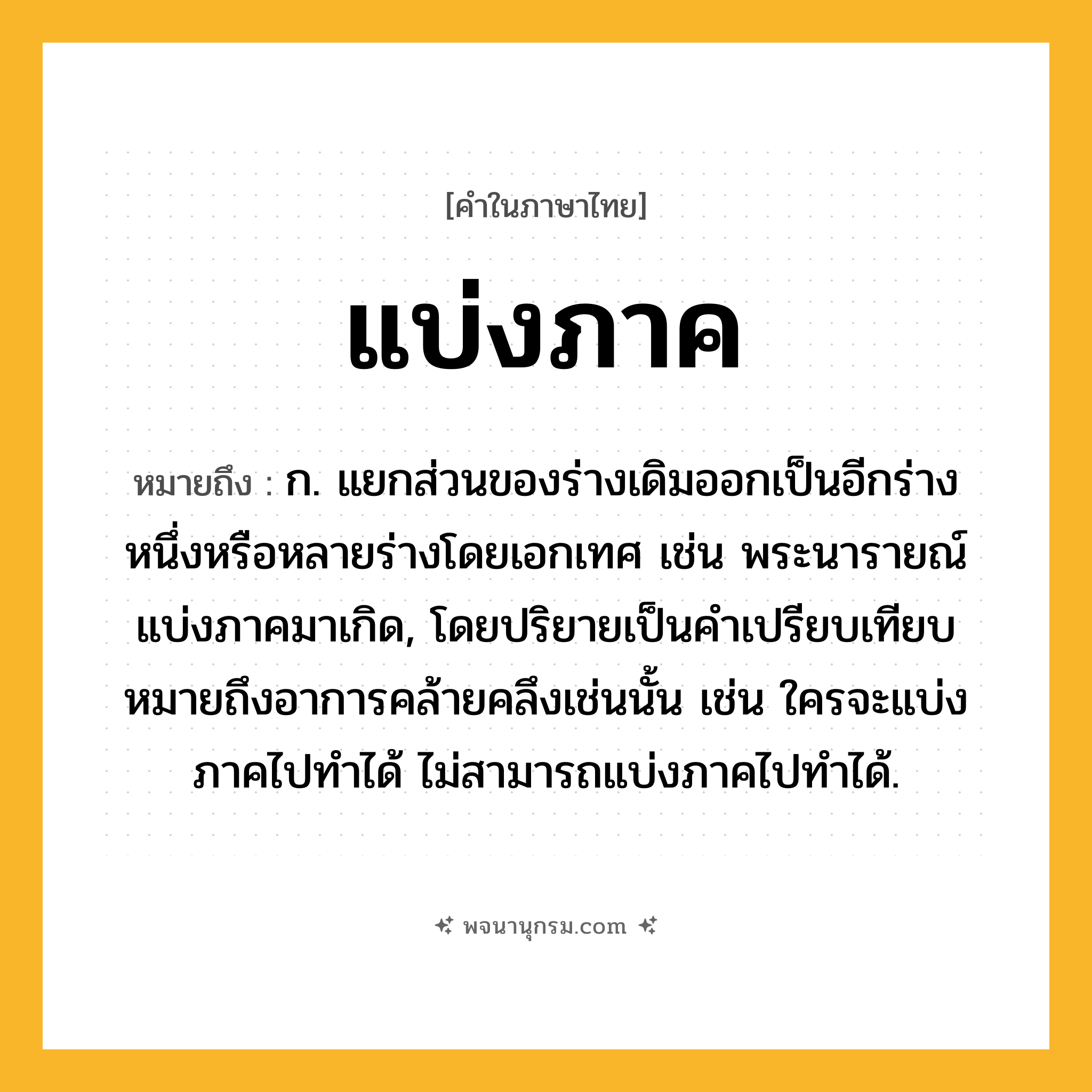 แบ่งภาค ความหมาย หมายถึงอะไร?, คำในภาษาไทย แบ่งภาค หมายถึง ก. แยกส่วนของร่างเดิมออกเป็นอีกร่างหนึ่งหรือหลายร่างโดยเอกเทศ เช่น พระนารายณ์แบ่งภาคมาเกิด, โดยปริยายเป็นคําเปรียบเทียบหมายถึงอาการคล้ายคลึงเช่นนั้น เช่น ใครจะแบ่งภาคไปทําได้ ไม่สามารถแบ่งภาคไปทําได้.